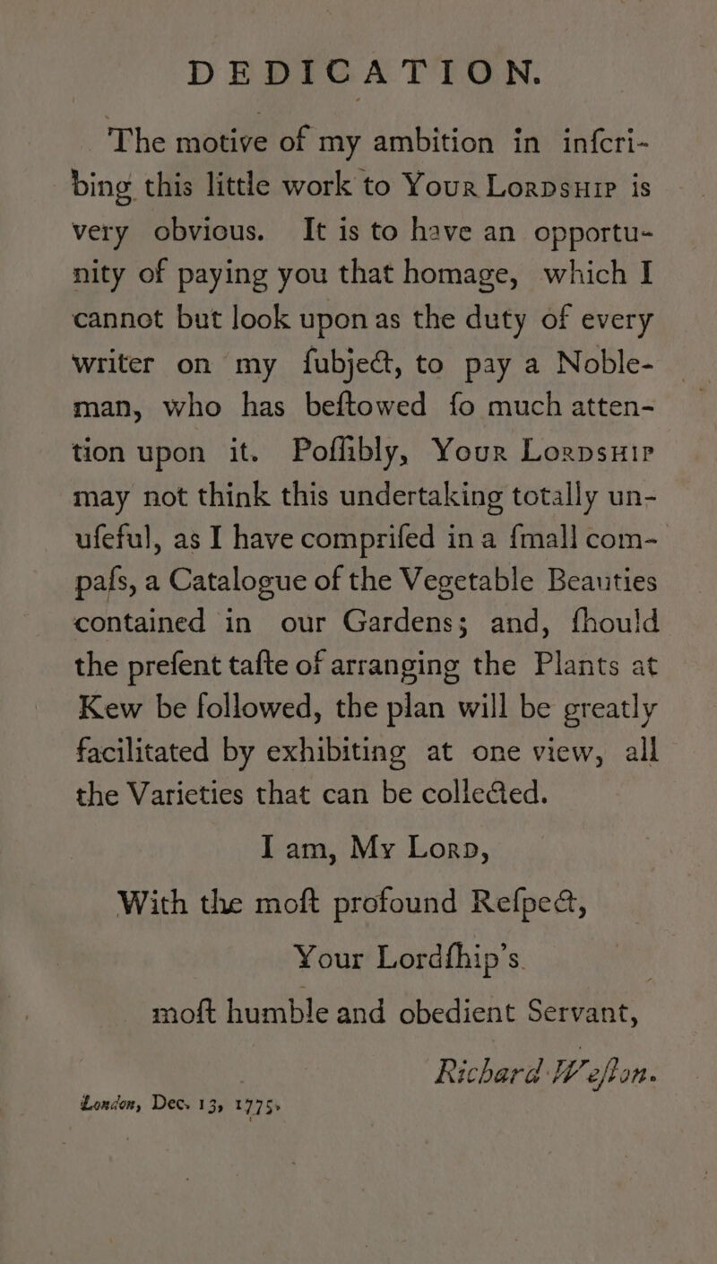 The motive of my ambition in infcri- bing this little work to Your Lorpsuip is very obvious. It is to have an opportu- nity of paying you that homage, which I cannot but look upon as the duty of every writer on my fubject, to pay a Noble- | man, who has beftowed fo much atten- tion upon it. Poflibly, Your Lorpsuir may not think this undertaking totally un- ufeful, as I have comprifed ina {mall com- pafs, a Catalogue of the Vegetable Beauties contained in our Gardens; and, fhould the prefent tafte of arranging the Plants at Kew be followed, the plan will be greatly facilitated by exhibiting at one view, all the Varieties that can be collected. Iam, My Lorp, With the moft profound Refped, Your Lordfhip’s. moft humble and obedient Servant, Richard Wefton. London, Dec. 135 1775+