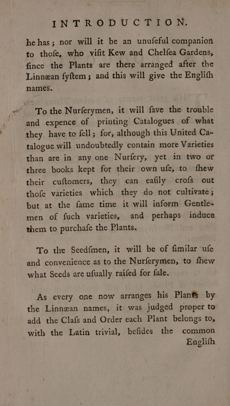 he has; nor will it be an unufeful companion to thofe, who vifit Kew and Chelfea Gardens, fince the Plants are there arranged after the Linnean fyftem ; and this will give the Englith names.. of To the Nurferymen, it will fave the trouble ‘and expence of printing Catalogues of what they have toe fell; for, although this United Ca- talogue will undoubtedly contain more Varieties than are in any one Nurfery, yet in two of three books kept for their own ufe, to fhew their cuftomers, they can eafily crofs ‘out thofe varieties which they do not cultivate ; but at the fame time it will inform Gentle+ men of fuch varieties, and perhaps induce them to purchafe the Plants. To the Seedfmen, it will be of fimilar ufe and convenience as to the Nurferymen, to fhew what Seeds are ufually raifed for fale. As every one now arranges his Plants by the Linnean names, it was judged proper to add the Clafs and Order each Plant belongs to, with the Latin trivial, befides the common Englifh