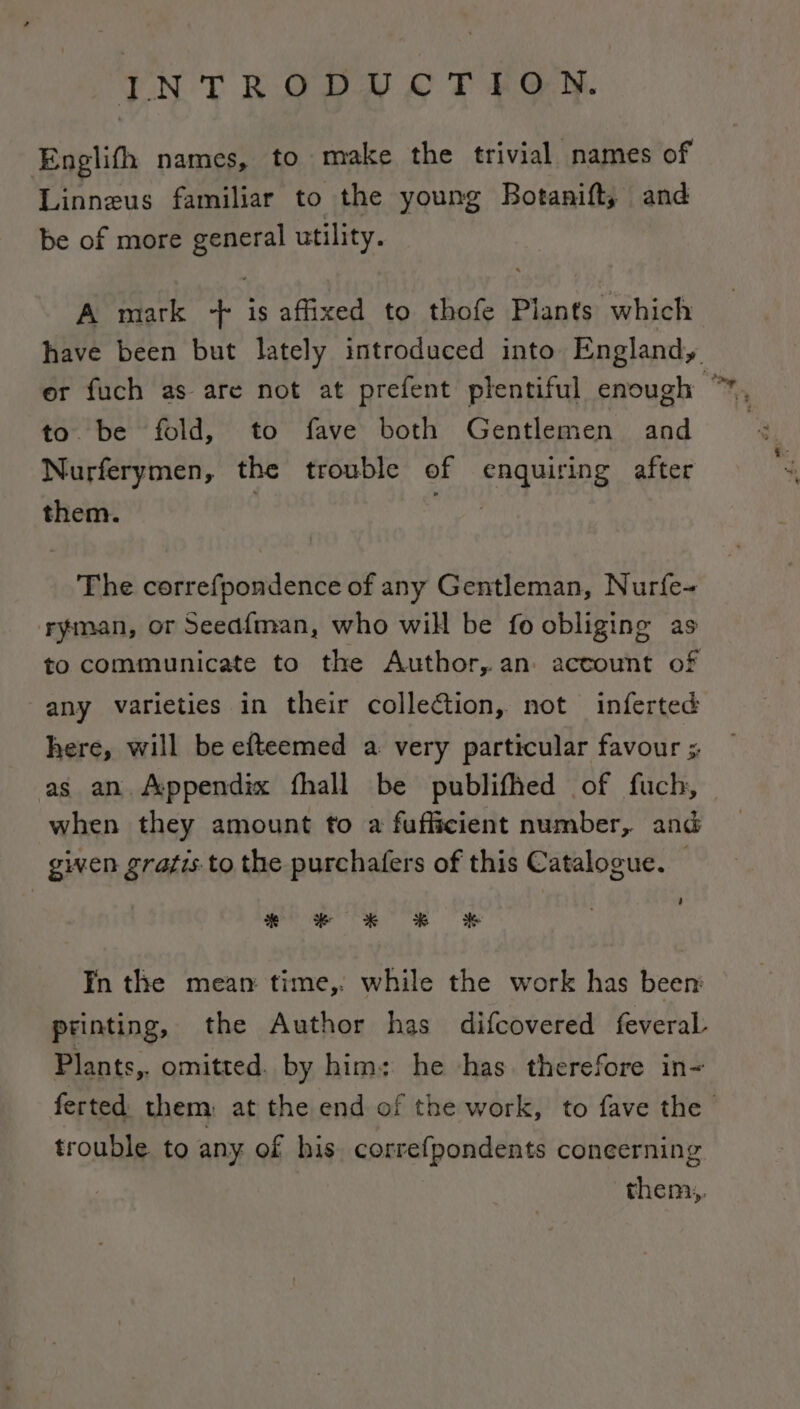 Englifh names, to make the trivial names of Linneus familiar to the young Botanift, and be of more general utility. A mark + is affixed to thofe Plants which have been but lately introduced into England, er fuch as are not at prefent plentiful enough ° to. be fold, to fave both Gentlemen and Nurferymen, the trouble of enquiring after them. : sie The correfpondence of any Gentleman, Nurfe~ ryman, or Seed{man, who will be fo obliging as to communicate to the Author,.an: account of any varieties in their collection, not inferted here, will be efteemed a very particular favour ;, as an. /:ppendix fhall be publifhed of fuch, when they amount to a fufficient number, and given grafis.to the purchafers of this Catalogue. — Fn the mean time, while the work has been printing, the Author has difcovered feveraL Plants, omitted. by him; he has. therefore in- ferted them: at the end of the work, to fave the | trouble to any of his correfpondents coneerning them,