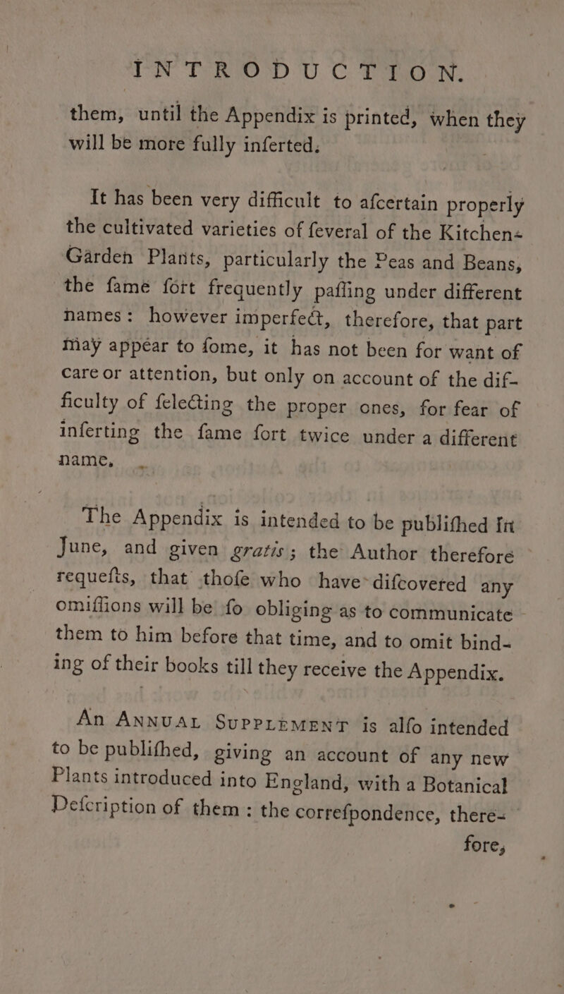 TIN Ten wor U. C. ean. them, until the Appendix is printed, when they will be more fully inferted. It has been very difficult to afcertain properly the cultivated varieties of feveral of the Kitchen« Garden Plants, particularly the Peas and Beans, the fame fort frequently pafling under different names: however imperfect, therefore, that part May appear to fome, it has not been for want of care or attention, but only on account of the dif- ficulty of {electing the proper ones, for fear of inferting the fame fort twice under a different name, The Appendix is intended to be publithed fn June, and given gratis; the Author therefore requefts, that thofe who have> difcovered any omiflions will be fo obliging as to communicate - them to him before that time, and to omit bind- ing of their books till they receive the A ppendix. An ANNUAL SupPLEeMENT is alfo intended to be publithed, giving an account of any new Plants introduced into England, with a Botanical Defcription of them: the correfpondence, there-= fore,