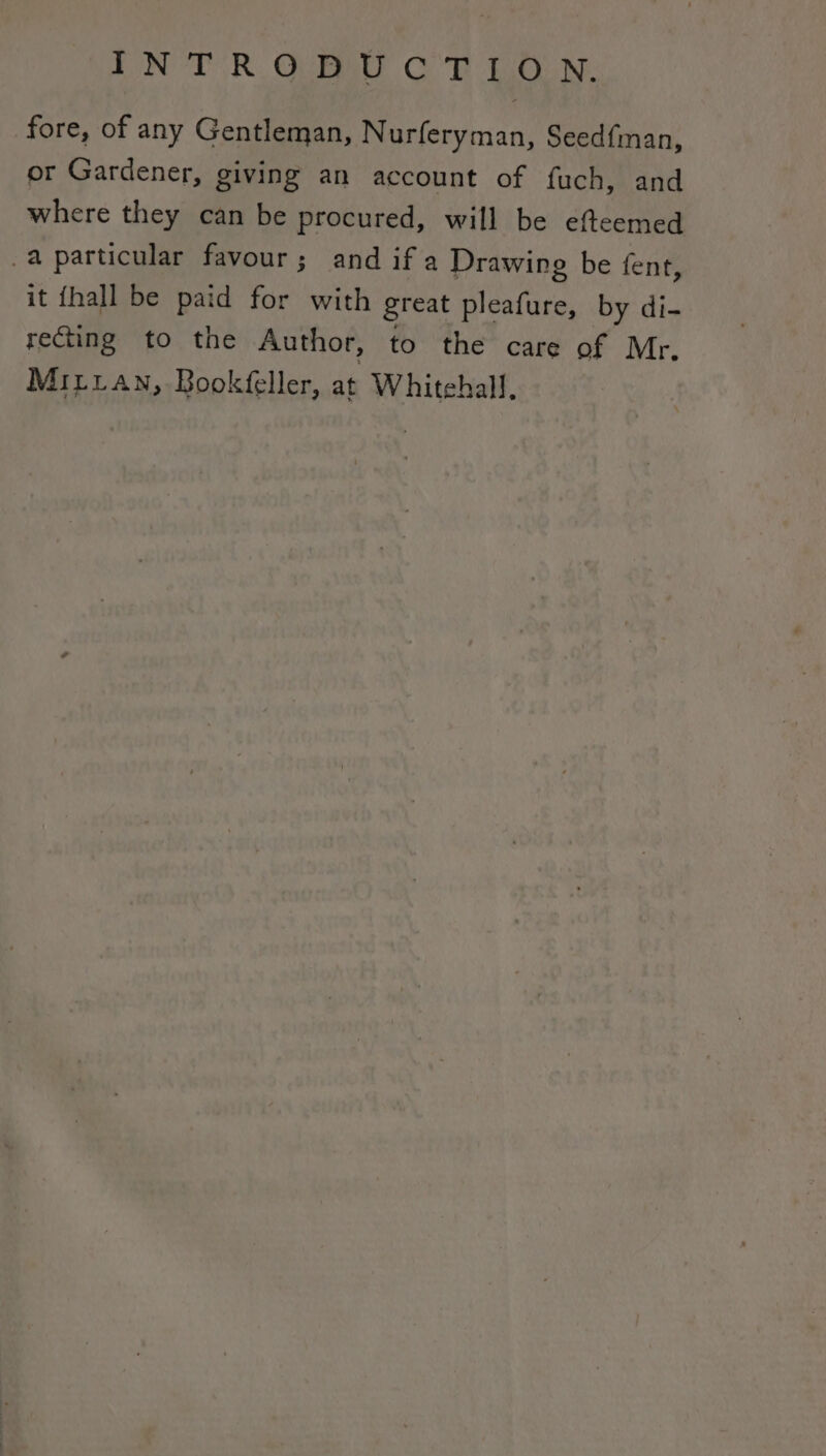 fore, of any Gentleman, Nurferyman, Seedfman, or Gardener, giving an account of fuch, and where they can be procured, will be efteemed _a particular favour; and ifa Drawing be fent, it fhall be paid for with great pleafure, by di- recting to the Author, to the care of Mr. Miiian, Bookfeller, at Whitehall.