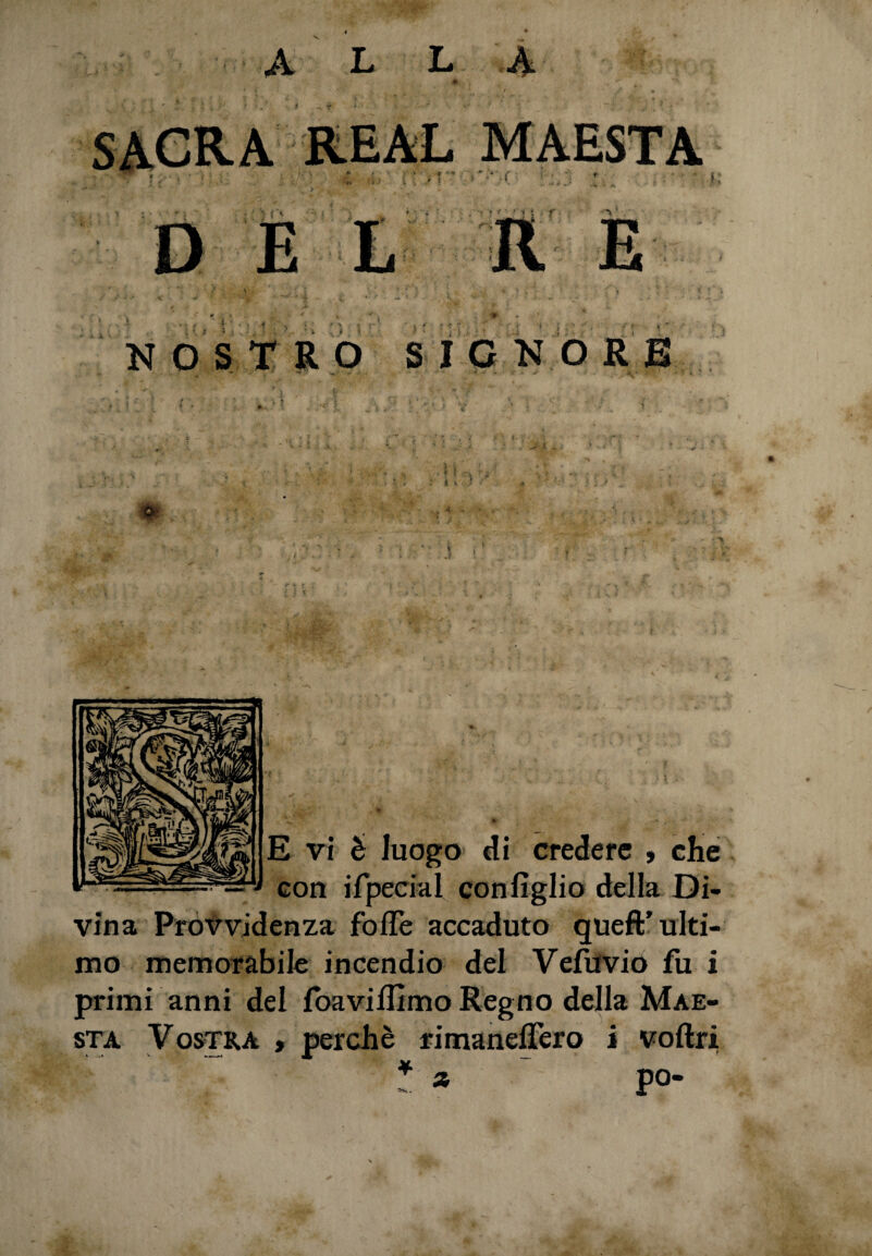 é 4 , * j - - 'V ^ , % , , ; : ^ *? \ v '■. . - - ; « ' * E vi è luogo di credere , che con ifpecial con figlio della Di¬ vina Provvidenza folle accaduto queft'ulti¬ mo memorabile incendio del Vefuvio fu i primi anni del foavillìmo Regno della Mae¬ stà Vostra , perchè rimanefiero i voftri