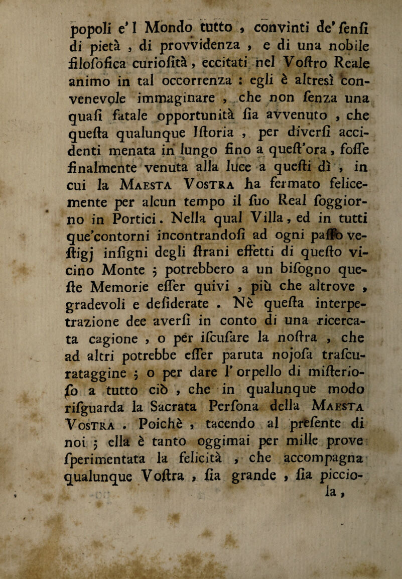 popoli e* I Mondo tutto » convinti de* (enfi di pietà , di provvidenza , e di una nobile filofofica curiofità, eccitati nel Vollro Reale animo in tal occorrenza : egli è altresì con¬ venevole immaginare , che non fenza una quali fatale opportunità lia avvenuto , che quella qualunque Illoria , per dive rii acci¬ denti menata in lungo fino a quell’ora, folTe finalmente venuta alla luce a quelli dì » in cui la Maestà Vostra ha fermato felice¬ mente per alcun tempo il fuo Reai loggior- no in Portici. Nella qual Villa, ed in tutti que’contorni incontrandoli ad ogni paflfo ve- ftigj inligni degli Urani effetti di quello vi¬ cino Monte 5 potrebbero a un bifogno que¬ lle Memorie efler quivi , più. che altrove , gradevoli e deliderate . Nè quella interpe- trazione dee averli in conto di una ricerca¬ ta cagione , o per ifcufare la nollra , che ad altri potrebbe efler paruta nojofa tralcu- rataggine $ o per dare 1’ orpello di millerio- fb a tutto ciò , che in qualunque modo rifguarda la Sacrata Perfona della Maestà Vostra . Poiché , tacendo al prelènte di noi ; ella è tanto oggimai per mille prove fperimentata la felicità , che accompagna qualunque Volirà , lia grande , Ila piccio- v;: ’ - * • ‘ la.