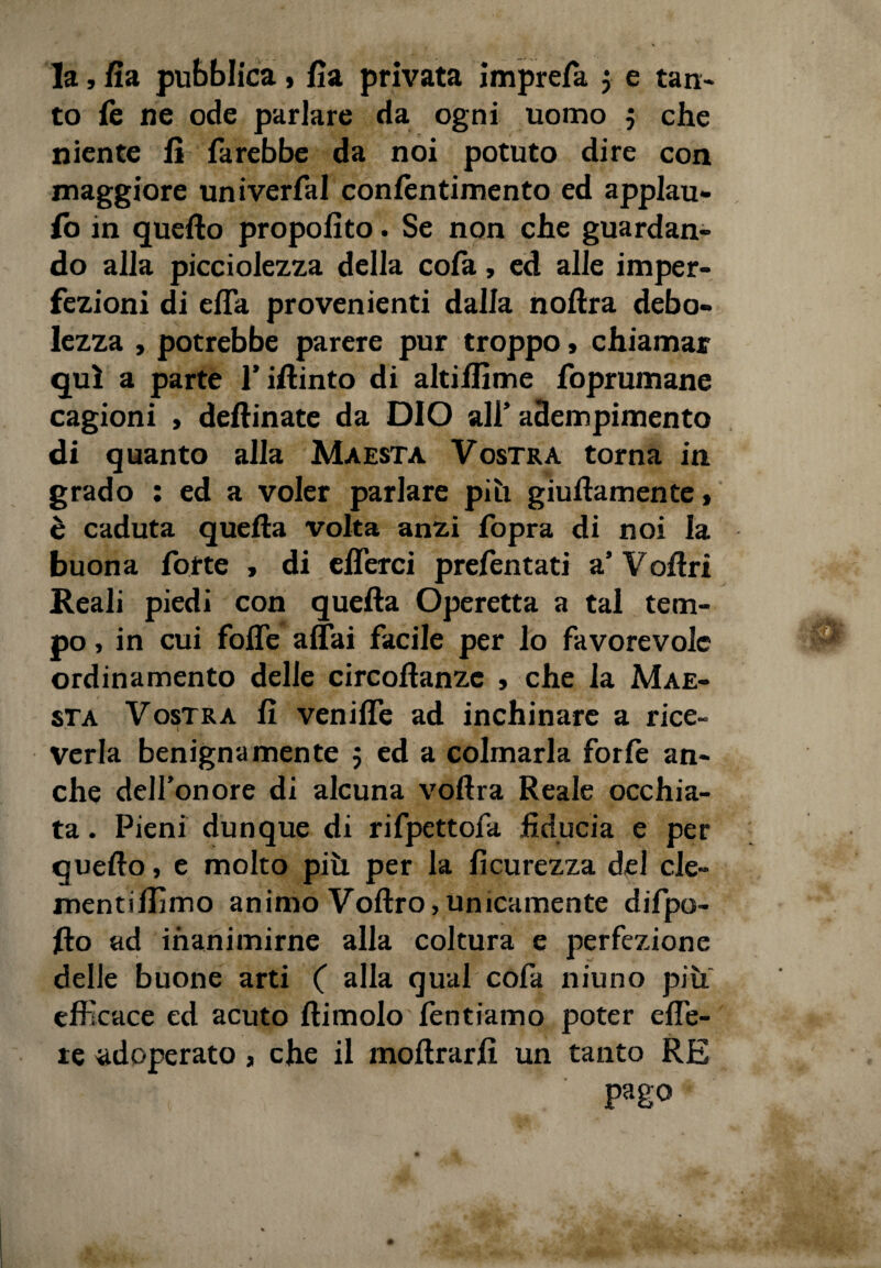 la, Sia pubblica, fia privata imprefa $ e tan¬ to le ne ode parlare da ogni uomo 5 che niente fi farebbe da noi potuto dire con maggiore univerfal conlentimento ed applau¬ so in quello propofito. Se non che guardan¬ do alla picciolezza della cola, ed alle imper¬ fezioni di elfa provenienti dalla noltra debo¬ lezza , potrebbe parere pur troppo » chiamar qui a parte fiftinto di altilfime foprumane cagioni , deftinate da DIO all’ adempimento di quanto alla Maestà Vostra torna in grado : ed a voler parlare piti guidamente > è caduta quella volta anzi fopra di noi la buona forte > di elferci prelèntati a’ Veltri Reali piedi con quella Operetta a tal tem¬ po , in cui folfe affai facile per lo favorevole ordinamento delie circostanze , che la Mae¬ stà Vostra fi venilfe ad inchinare a rice¬ verla benignamente 5 ed a colmarla forfè an¬ che dell’onore di alcuna vollra Reale occhia¬ ta . Pieni dunque di rifpettofa fiducia e per quello, e molto più per la Sicurezza del de¬ mentiamo animo Vodro,unicamente difpo- fio ad inanimirne alla coltura e perfezione delle buone arti ( alla qual cofa niuno piu efficace ed acuto Stimolo Sentiamo poter effe- re adoperato, che il inoltrarli un tanto RE pago