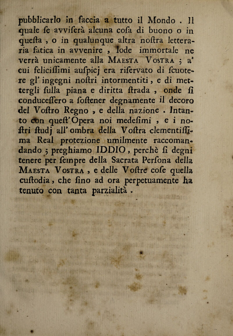 pubblicarlo in faccia a tutto il Mondo . Il quale fe avviferà alcuna cofa di buono o in quella , o in qualunque altra nollra lettera¬ ria fatica in avvenire , lode immortale ne verrà unicamente alla Maestà Vostra 5 a’ cui feliciffimi aufpicj era rifervato di fcuote» re gl' ingegni n offri intormentiti, e di met¬ tergli fulla piana e diritta llrada , onde li conducelfero a follener degnamente il decoro del Volito Regno , e della nazione . Intan¬ to dtm quell’Opera noi medefimi , e i no¬ stri flud j all* ombra della Volirà clementillì- ma Reai protezione umilmente raccoman¬ dando 5 preghiamo IDDIO, perchè li degni tenere per Tempre della Sacrata Perfona della Maestà V ostra , e delle V olire cofe quella cullodia, che lino ad ora perpetuamente ha tenuto con tanta parzialità . >