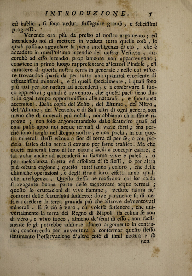 % cd infelici , fi fono veduti fuffèguire grandi , e feliciffimi progredì . • Venendo ora più da prefso al noftro argomento ; ed intendendo noi di mettere in veduta tutte quelle cote , le quali poflòno agevolare la piena intelligenza di ciò , che è accaduto in queft*uItimo incendio del noflro Vefuvio , an¬ corché ad erto incendio propriamente non appartengono ; contiene in primo luogo rapprefentare a*lettori l’indole , e’1 carattere di quefia noftra terra in generale : nelle cui vi/ce¬ re trovandofi fparfa da per tutto una quantità eccedente di efficaciffirni minerali, e di quelli /pecialmente , i quali fono più atti per lor natura ad accenderò, e a confervare il fuo¬ co apprefòvi ; quindi è avvenuto, che quefti paefi fieno fia¬ ti in ogni tempo opportunifftmi alfe naturali , e fpontanee accenfioni. Della copia del Zolfo , del Bitume , del Nitro * dell’Allume , del Vetriolo, e di Sali altri di ogni genere, non meno che di minerali più nobili , noi abbiamo chiariffime ri¬ prove ,• non fòla argomentandolo dallo Scaturire quali ad ogni pafio appo noi acque termali di varie fòrti ; ma per¬ chè fono luoghi nel Regno noftro , e non pochi, in cui que¬ lli minerali fteffi elcono a fior di terra di per fe; o con pic¬ cina fatica dalla terra fi cavano per farne traffico. Ma che quefli minerali fieno di lor natura facili a concepir calore, e tal volta anche ad accenderli in fiamme vive e palefi , o per mefcolanza ftretta ed affollata di fò fteffi * o per altra più ofeura cagione ; quello tutti fanno > coloro , che delie chimiche operazioni , e degli firani loro effètti anno qual¬ che intelligenza * Qfiefto fiefiò ne moflrano col lor caldo iìravagante buona parte delie mentovate acque termali ; quefio le eruttazioni di vive fiamme , vedute talora ne3 contorni delle icaturigini fuddette: dove parimente fa di me¬ liteli credere la terra gravida più che altrove de’mentovati minerali . E fe ciò è vero , chi volefie fortenere , che uni- vtrfalmente la terra del Regno di Napoli fia colma fò non di vero , e vivo fuoco , almeno de’iemi di erto , non facil¬ mente fò gli potrebbe addurre idoneo argomento in contra¬ rio $ concorrendo per avventura a confermar quefio fiefiò fòntimento Tofferrazione draltre cole di fimi! natura : fò non