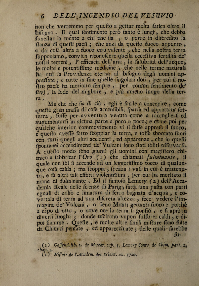 * » non che verremmo per quello a gettar molta fatica oltre il bifogno • Il qual fentimento però tanto è lungr, che debba funeffar la mente a chi che fia , o porre in di/credito la ftanza di quelli paefi ; che anzi da quello fuoco appunto , o da co fa altra a fuoco equivalente , che nella nodra terra (opponiamo, convien ricono/cere quella eccelli va fertilità de' noftri terreni , l5 ejfHcacìa delParia , la falubrità dell5acque, le molte e potentiffime medicine , che nelle terme naturali ha qui la Previdenza eterna al bilògno degli uomini ap¬ prodate ; e tutte in fine quelle fingolari doti , per cui il no- firo paefe ha meritato lempre , per comun fentimento de* fax) 5 la lode del migliore , e più ameno luogo della ter¬ ra . Ma che che fi a di ciò , egli è facile a concepire , come quella gran mafia di cofe accenfibiìi, /parla ed appiattata* /ot¬ terrà , folle Per avventura venuta come a raccoglierli ed augumentarfi in alcuna parte a poco a poco; e come poi per qualche interior commovimento vi fi folle appfe/ò il fuoco, e quello avefie fatto feoppiar la terra, e foffè sboccato fuori con tutti quegli altri accidenti , ed apparenze che in quelli (pontanei accendimenti de5 Vulcani fono fiati /oliti ofièrvarfi. A quello modo fono giunti gli uomini con magifiero chi¬ mico a fabbricar VOro ( i ) che chiamali fulminante , il quale non fol lì accende ad un leggeriflimo tocco di qualun¬ que cofa calda ; ma /coppia , /pezza i vali in cui è trattenu¬ to, e fa altri tali effètti viòlentiffimi , per cui ha meritato il nome di fulminante , Ed il famo/ò Lemery (2) delPAcca¬ demia Reale delle Icienze di Parigi, fatta Una palla con parti eguali di zolfo e limatura di ferro bagnata d*acqua , e co¬ vertala di terra ad una difereta altezza , fece vedere l5im¬ magine de5 Vulcani , o fieno Monti gettanti fuoco : poiché a capo di otto , o nove ore la terra fi gonfiò , e fi aprì in diverfi luoghi ; donde u/cirono vapori fulfurei caldi , e di¬ poi fiamme . Quelle , e molte altre limili mifìure fono fldte da Chimici penfate , ed apparecchiate ; delle quali • farebbe * fu- (1) GaffcnàAìb. 2. de Mcteàr.cap. Lemery Co'urs de Chim, part. x« tbap. 1. ( 2 ) mPoir.de l’+dcadem. des Scienc. an. 1700.