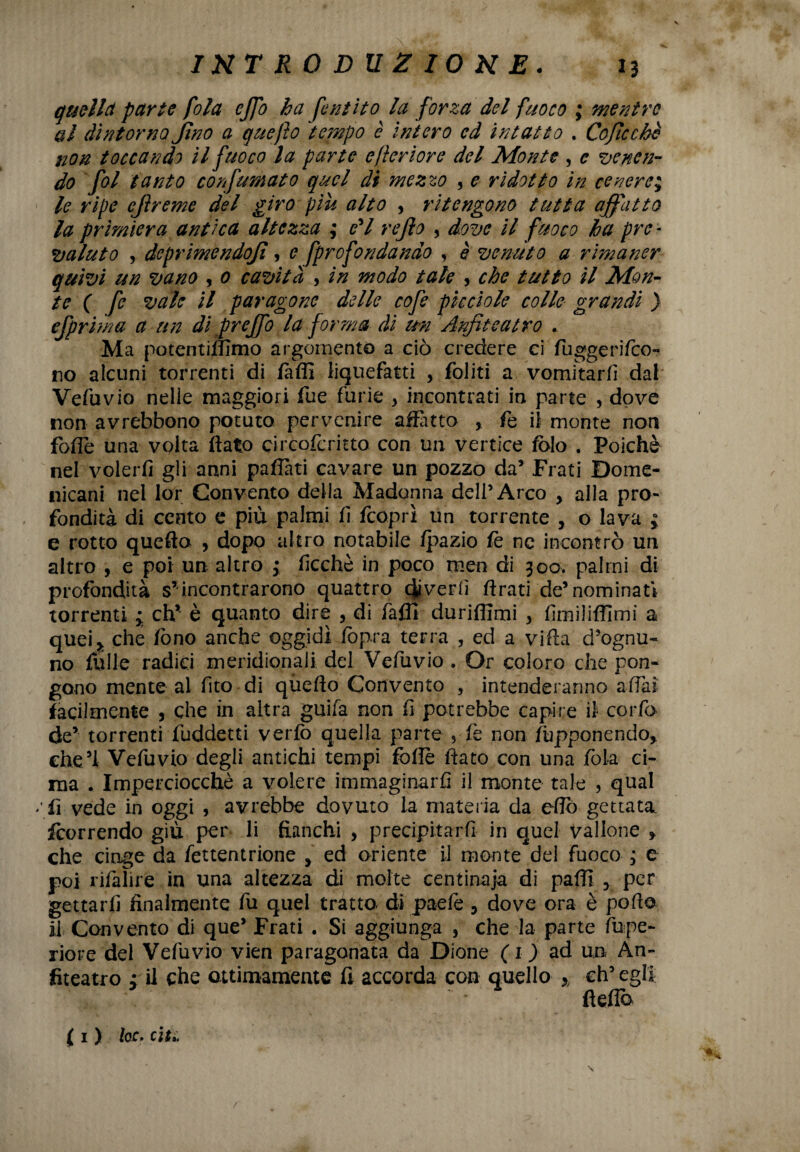 V INTRODUZIONE. 13 quella parte fola cjfo ha font ito la forza del fuoco ; mentre al dintorno fino a quefto tempo è intero ed intatt o . Coficchè non toccando il fuoco la parte efierìore del Monte , e venen¬ do fol tanto confumato quel di mezzo 5 e ridotto in cenere; le ripe ejìreme del giro piu alto , ritengono tutta affatto la primiera antica altezza ; fi rejlo , dove il fuoco ha pre * valuto , deprimendojì, e fprofondando , è venuto a rimaner quivi un vano , 0 cavità , in modo tale , che tutto il Mon¬ te ( fe vale il paragone delle cofe pìccìole colle grandi ) efprima a un di preffo la forma di un Anfiteatro .. Ma potentiffimo argomento a ciò credere ci fuggerifeo- no alcuni torrenti di /affi liquefatti , foliti a vomitarli dal Vefuvio nelle maggiori fue furie , incontrati in parte , dove non avrebbono potuto pervenire affatto , fe il monte non fofle una volta flato circofcritto con un vertice folo . Poiché nel volerli gii anni paflàti cavare un pozzo da’ Frati Dome¬ nicani nel lor Convento della Madonna dell’Arco , alla pro¬ fondità di cento e più palmi li feoprì un torrente , o lava ; e rotto quefto , dopo altro notabile Ipazio fe nc incontrò un altro , e poi un altro ; licchè in poco men di 300. palmi di profondità s*incontrarono quattro divertì Arati de’nominati torrenti • eh’* è quanto dire , di fallì duriffimi > fimiliffimì a quei,, che fono anche oggidì lòpra terra , ed a villa d’ognu¬ no folle radici meridionali del Vefuvio . Or coloro che pon¬ gono mente al fito di qùefto Convento 5 intenderanno a Hai facilmente , che in altra guifa non fi potrebbe capire il corfo de’ torrenti fuddetti verfo quella parte , le non frapponendo, che5! Vefuvio degli antichi tempi folle flato con una fola ci¬ ma . Imperciocché a volere immaginarli il monte tale , qual ' fi vede in oggi , avrebbe dovuto la materia da eflò gettata borrendo giù per li fianchi , precipitar fi in quel vallone > che cinge da fettentrione , ed oriente il monte del fuoco ; e poi rifaìire in una altezza di molte centinaja di palli , per gettarli finalmente fu quel tratto di paefe , dove ora è pollo il Convento di que’ Frati . Si aggiunga , che la parte lupe- riore del Vefuvio vien paragonata da Dione (1) ad un An¬ fiteatro : il che ottimamente fi accorda con quello % eh’ egli fleflb ( 1 ) he, cu.. /