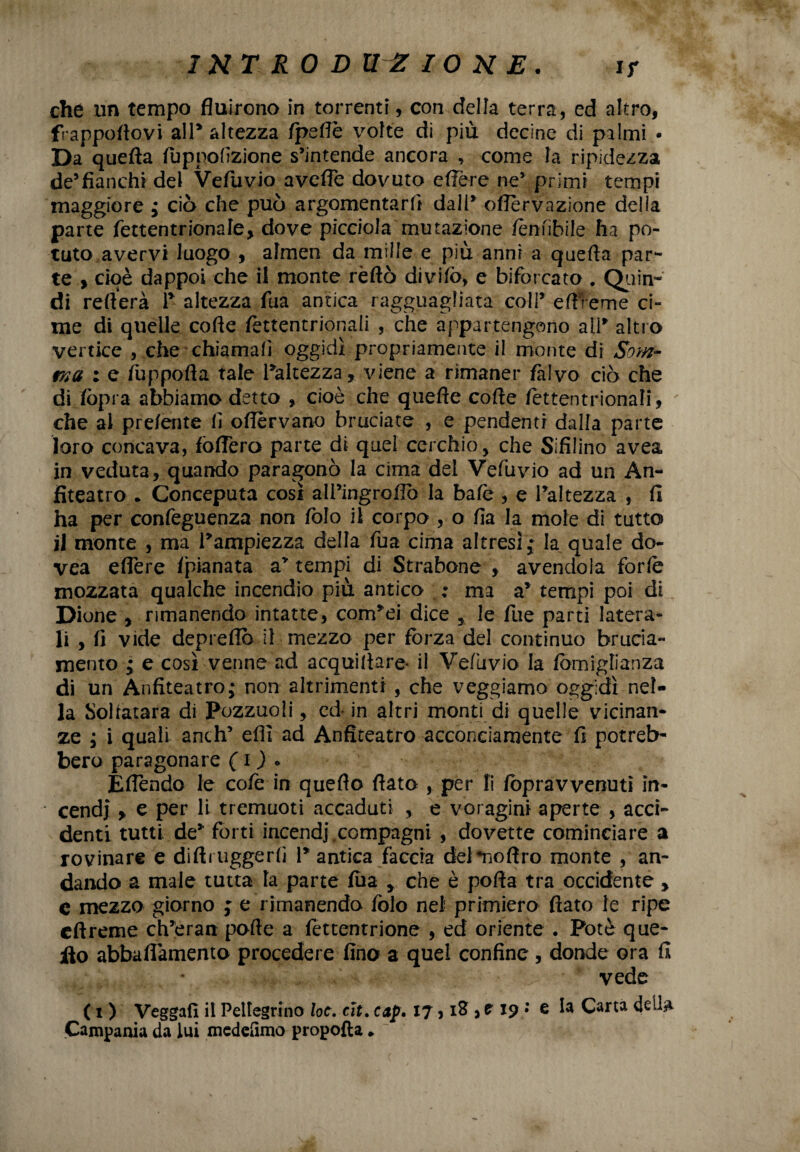 che un tempo fluirono in torrenti, con della terra, ed altro, frappoflovi alP altezza fpeflè volte di più decine di palmi • Da quefta fuppofizione s’intende ancora , come la ripidezza de5fianchi del Vefiuvio avefle dovuto edere ne’ primi tempi maggiore ; ciò che può argomentarli dall’ oflèrvazione della parte fettentrionale, dove picciola mutazione /ènnbile ha po¬ tuto avervi luogo , almen da mille e più anni a quefta par¬ te y cioè dappoi che il monte rèftò divifo, e biforcato . Quin¬ di reitera 1* altezza fua antica ragguagliata coli’ eftreme ci¬ me di quelle cofte fèttentrionali , che appartengono alP altro vertice , che chiamali oggidì pi'opriamente il monte di Som¬ ma ; e fuppofta tale Paltezza, viene a rimaner falvo ciò che di fòpi a abbiamo detto , cioè che quefte cofte fettentrionali, che al pre/ente fi oflèrvano bruciate , e pendenti dalla parte loro concava, fòdero parte di quel cerchio, che Sifiiino avea in veduta, quando paragonò la cima del Vefuvio ad un An¬ fiteatro . Conceputa così all’ingroflò la baie , e Paltezza , fi ha per confeguenza non folo il corpo , o fia la mole di tutto j] monte , ma Pampiezza della fua cima altresì; la quale do- vea eflere /pianata a’ tempi di Strabene , avendola forfè mozzata qualche incendio più antica ; ma a* tempi poi di Dione , rimanendo intatte, corrpei dice , le Tue parti latera¬ li , fi vide depredò il mezzo per fòrza del continuo brucia¬ mento ; e così venne ad acquifere* il Vefuvio la fòmiglianza di un Anfiteatro,* non altrimenti , che veggiamo oggidì nel¬ la Solfatara di Pozzuoli, ed- in altri monti di quelle vicinan¬ ze , i quali anch’ efft ad Anfiteatro acconciamente fi potreb¬ bero paragonare ( O • fedendo le cofe in quello fiato , per li fòpravvenuti in¬ cendi y e per li tremuoti accaduti , e voragini aperte , acci¬ denti tutti de* forti incendi,compagni , dovette cominciare a rovinare e diftrtiggerfi P antica faccia deimo fi ro monte , an¬ dando a male tutta la parte fua y che è porta tra occidente , c mezzo giorno ; e rimanendo folo nel primiero flato le ripe eftreme ch’eran pofte a fettentrione , ed oriente . Potè que- ilo abbaftàmento procedere fino a quel confine , donde ora fi vede ( i ) Vegga!! il Pellegrino loc. cìt. cap. 17 * 18,119 •* e la Carta Campania da lui meddìmo propofta *