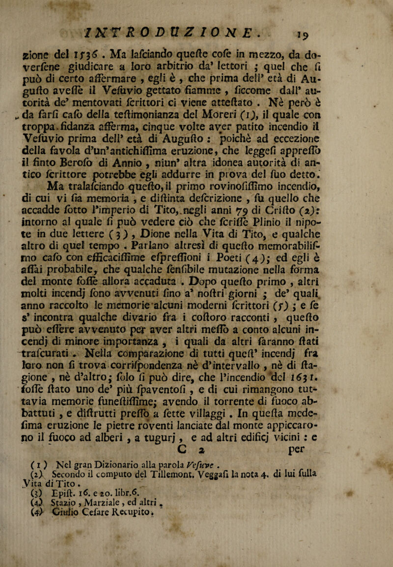 zione del if36 . Ma Mciando quelle colè in mezzo, da do¬ vertene giudicare a loro arbitrio da’ lettori ; quel che fi può di certo affermare , egli è , che prima deli’ età di Au* guffo aveflè il Veliivio gettato fiamme , ficcome dall’ au¬ torità de’ mentovati lcrittori ci viene atteftato . Nè però è „ da farli calò della teftimonianza del Moreri (i), il quale con troppa. fidanza afferma, cinque volte aver patito incendio il Vefuvio prima dell’ età di Augufto : poiché ad eccezione della favola d’un’antichifiìma eruzione, che leggelì appreflò il finto Berolò di Annio , niun’ altra idonea autorità di an¬ tico Icrittore potrebbe egli addurre in prova del fuo detto. Ma tralasciando quello, il primo rovinofiflìmo incendio, di cui vi fia memoria , e diftinta delcrizione , fu quello che accadde lòtto l’imperio di Tito,.negli anni 79 di Grillo (z): intorno al quale fi può vedere ciò che Icriflè Plinio il nipo¬ te in due lettere (3), Dione nella Vita di Tito, e qualche altro di quel tempo . Parlano altresì di quello memorabili!^ no calò con efiicaciffìme efprelfioni i Poeti (4); ed egli è affai probabile, che qualche tenfibile mutazione nella forma del monte lòfiè allora accaduta . Dopo quello primo , altri molti incendj fono avvenuti fino a’ nollri giorni ; de’ quali anno raccolto le memorie alcuni moderni forittori (?) ; e fe s’incontra qualche divario fra i colloro racconti , quello può effère avvenuto per aver altri meflò a conto alcuni in¬ cendi di minore importanza , i quali da altri làranno flati trafeurati . Nella comparazione di tutti quell’ incendi fra loro non fi trova corrilpondenza nè d’intervallo , nè di lla- gione , nè d’altro • folo fi può dire, che l’incendio 'del 1631. tolte flato uno de’ più Ipaventofi , e di cui rimangono tut¬ tavia memorie funeflifiìmej avendo il torrente di fuoco ab¬ battuti , e diftrutti prefio a fette villaggi . In quella mede- lima eruzione le pietre roventi lanciate dai monte appiccaro¬ no il fuoco ad alberi , a tuguri, e ad altri edifici vicini : e C 2 per ( 1 ) Nel gran Dizionario alla parola Jfefuvc . (2) Secondo il computo del Tillemont. Veggafi la nota 4, di lui fulla .Vita di Tito. (3) Epift. 16. e 20. libr.6. (4) Stazio , Marziale , ed altri. (4} Giulio Celare Rec upi co .