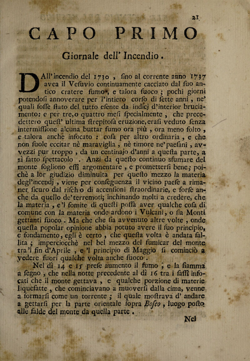 CAPO PRIMO •' K * 5 ' * ^ „ •' > Giornale dell’ Incendio. « DAll’incendio del 1730 , fino al corrente anno Ì7$7 avea il Vetbvio continuamente cacciato dal Tuo an¬ tico cratere fumo*, e talora fuoco • pochi giorni potendoti annoverare per l’intiero corio di fette anni , ne’ quali fofle fiato del tutto eiente da indicj d’interior brucia¬ mento: e per tre,o quattro mefi ipecialmente , che prece¬ dettero queft’ ultima ftrepitoia eruzione, erafi veduto fenza intermiffione alcuna buttar fumo ora più , ora meno folto , e talora anche infocato : co fa per altro ordinaria , e che non fuole eccitar nè maraviglia , nè timore ne’paetàni , av¬ vezzi pur troppo , da un centinaio d’anni a quefla parte, a sì fatto fpettacolo . Anzi da quefto continuo sfumare del monte fògliono eflì argomentare , e prometterti bene,* poi¬ ché a lor giudizio diminuita per quefto mezzo la materia degl’incendi , viene per contèguenza il vicino paefè a rima¬ ner ficuro dal riich o di accenfioni ftraordinarie, e forfè an¬ che da quello de’terremoti,- inchinando molti a credere, che la materia , e’1 fomite di quefti poflà aver qualche cofa di comune con la materia onde ardono i Vulcani, o fia Monti gettanti fuoco ». Ma che che fia avvenuto altre volte , onde quefta popolar opinione abbia potuto avere il fuo principio, e fondamento, egli è certo , che quefta volta è andata fal¬ lita ; imperciocché nel bel mezzo del fumicar del monte tra’l fin d’Aprile , e ’l principio di Maggio fi cominciò a. yedere fuori qualche volta anche fuoco . Nel dì 14 e i; prete aumento il fumo ] e la fiamma a fegno , che nella notte precedente al dì 16 tra. i fallì info¬ cati che il monte gettava , e qualche porzione di materie liquefatte , che cominciavano a muoverli dalla cima, venne a formarti come un torrente ,* il quale moftrava d’ andare a gettarti per la parte orientale tòpra Bofco , luogo polla* alle falde del monte da quella parte < - • * ^ Nel