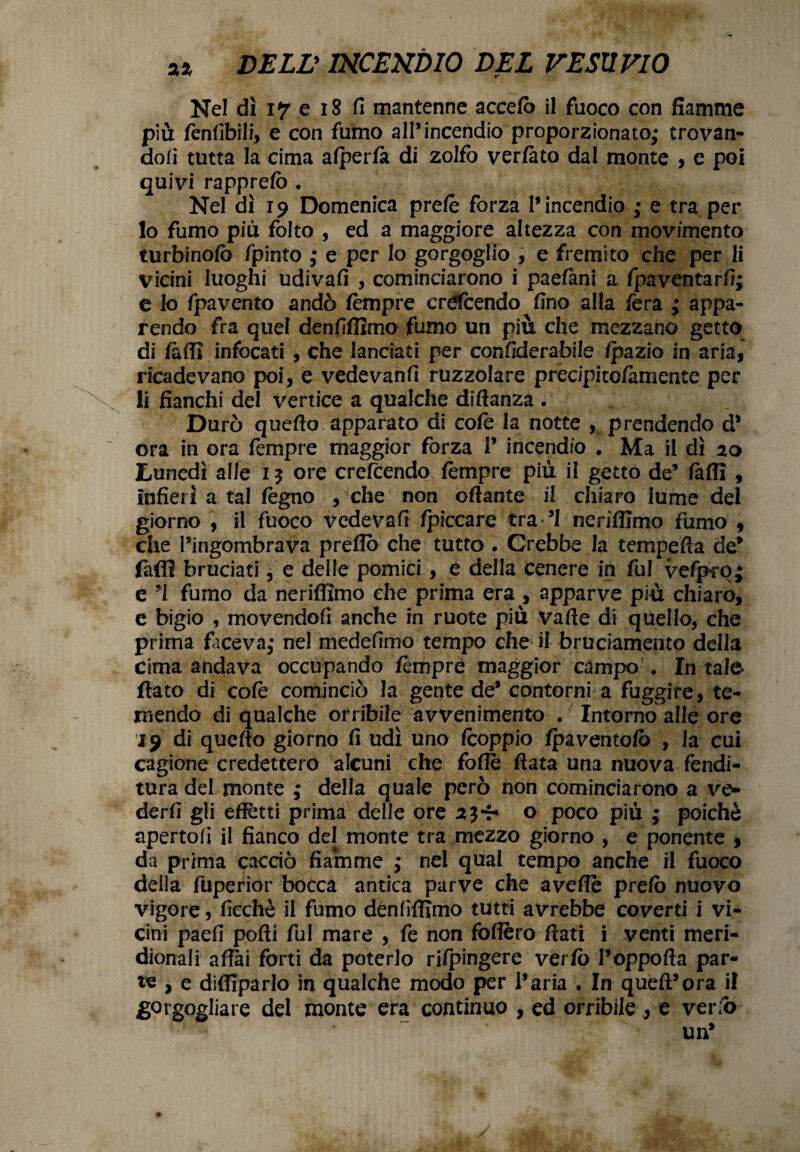 Nel dì 17 e 18 fi mantenne accefo il fuoco con fiamme più tènlibili, e con fumo all’incendio proporzionato; trovan¬ doli tutta la cima alperlà di zolfo verfàto dal monte , e poi quivi rapprelò . Nel dì 19 Domenica pretè forza l’incendio ; e tra per 10 fumo più folto , ed a maggiore altezza con movimento turbinolo fpinto ; e per lo gorgoglio , e fremito che per li vicini luoghi udivafi , cominciarono i paelani a fpaventarli; e lo fpavento andò tèmpre erdcendo fino alla fera ; appa¬ rendo fra quel denfiflìmo fumo un più che mezzano getto di tèdi infocati , che lanciati per confiderabile Ipazio in aria, ricadevano poi, e vedevanfi ruzzolare precipito/àmente per 11 fianchi del vertice a qualche diftanza . Durò quello apparato di cole la notte , prendendo d* ora in ora tèmpre maggior forza 1’ incendio . Ma il dì 20 Lunedì alle 1$ ore crefcendo tèmpre più il getto de’ fallì , infierì a tal legno , che non ottante il chiaro lume del giorno , il fuoco vedevafi fpiccare tra ’I neriffimo fumo , che l’ingombrava pretto che tutto . Crebbe la tempefia de* fatti bruciati, e delle pomici , e della cenere in fui vefpro; e ’i fumo da neriffimo che prima era , apparve più chiaro, e bigio , movendofi anche in ruote più valle di quello, che prima faceva; nel medefimo tempo che il bruciamento della cima andava occupando tèmpre maggior campo . In tale flato di colè cominciò la gente de’ contorni a fuggire, te¬ mendo di qualche orribile avvenimento . Intorno alle ore 19 di quello giorno fi udì uno tèoppio (paventalo , la cui cagione credettero alcuni che fotte fiata una nuova fendi¬ tura del monte ; della quale però non cominciarono a ve¬ derli gli effetti prima delle ore 2j-r* o poco più ; poiché apertoli il fianco del monte tra mezzo giorno , e ponente , da prima cacao fiamme ; nel qual tempo anche il fuoco della fuperior bocca antica parve che avelie prelò nuovo vigore, fiechè il fumo denlìffimo tutti avrebbe coverti i vi¬ cini paefi polli fui mare , tè non follerò ftati i venti meri¬ dionali affai forti da poterlo rifpingere verfo Poppolla par¬ te , e diffiparlo in qualche modo per l’aria . In quell’ora il gorgogliare del monte era continuo , ed orribile , e verfo