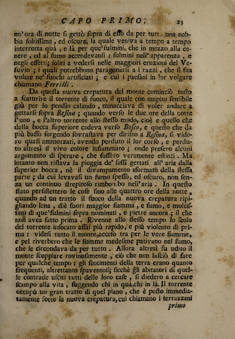 un’ora di notte fi gettò /opra di effb da per tutt^ una neb¬ bia foItifiTma, ed ofòura, la quale veniva a tempo a tempo interrotta qua , e là per que’fulmini, che in mezzo alla ce¬ nere , ed al fumo accendevanfi ; fulmini nell’ apparenza , e negli effetti; (oliti a vederfi nelle maggiori eruzioni del Ve- fuvio ; i quali potrebbono paragonarti a i razzi , che fi fan volare ne’ fuochi artificiati ; e cui i paefàni in lor volgare chiamano Ferri ìli. Da queda nuova crepatura del monte cominciò todo a fcaturire il torrente di fuoco* il quale con empito fenfibile giù per lo pendìo calando , minacciava di voler andare a gettarti fopra Rcjìna ; quando verfo le due ore della notte 1’ uno , e l’altro torrente allo dello modo, cioè e quello che dalla bocca fuperiore cadeva verfo Bofco> e quello che da più badò forgendo fovratlava per diritto a Rejìna> fi vide¬ ro quafi ammorzati, avendo perduto il lor corto , e perdu¬ to altresì il vivo colore infiammato ; onde prefero alcuni argomento di Iperare , che fodero veramente etlinti « Ma intanto non ridava la pioggia de* tàdl gettati all’ aria dalla fuperior bocca , nè il divampamento sformato della deda parte ; da cui levavafi un fumo /pedo, ed otturo, non lèn¬ za un continuo drepitofò rimbombo nell’aria . In quedo flato pendettero le cote fino alle quattro ore della notte * quando ad un tratto il fuoco della nuova crepatura ripi¬ gliando lena , diè fuori maggior fiamma , e fumo, e moltifi- limi di que’fulmini (òpra nominati , e pietre ancora ; il che non avea fatto prima . Rivenne allo dedò tempo lo /colo del torrente infocato aliai più rapido, e più violento di pri¬ ma : videi! tutto il monte*accelò tra per le vere fiamme, e pel riverbero che le fiamme medefime pativano nel fumo, che le circondava da per tutto , Allora altresì fu udito il monte doppiare rovinofàmente , ciò che non lafciò di fare per qualche tempo : gli dotimenti della terra erano quanto frequenti, altrettanto fpaventofij ficchè gli abitatori di quel¬ le contrade ufciti tutti delle loro cale , fi diedero a cercare fcampo alla vita , fuggendo chi in quà5chi in là. Il torrente occupò un gran tratto di quel piano , che è podo immedia¬