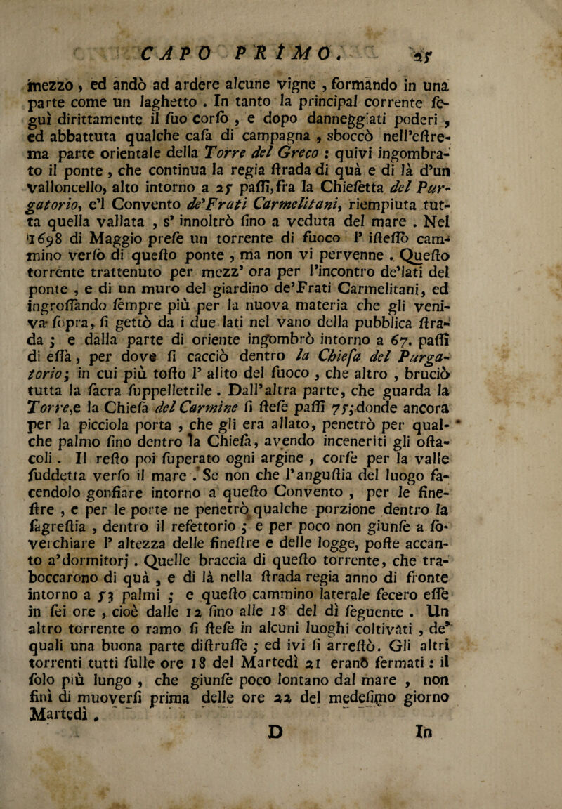 tnezfcò 9 ed andò ad ardere alcune vigne , formando in una parte come un laghetto . In tanto la principal corrente fe- guì dirittamente il fuo cortè , e dopo danneggiati poderi , ed abbattuta qualche cafa di campagna , sboccò nell’ertre- ma parte orientale della Torre del Greco : quivi ingombra¬ to il ponte, che continua la regia rtrada di quà e di là d’uni valloncello, alto intorno a 2j paffi,fra la Chietètta de/'Pur¬ gatorio, e’1 Convento de'Frati Carmelitani, riempiuta tut¬ ta quella vallata , s’innoltrò fino a veduta del mare . Nel ‘1698 di Maggio pretè un torrente di fuoco 1’ irteflò cam¬ mino vertè di quello ponte , ma non vi pervenne . Quello torrente trattenuto per mezz’ ora per l’incontro de’lati del ponte , e di un muro del giardino de’Frati Carmelitani, ed ingroflando tèmpre più per la nuova materia che gli veni¬ va* fopra, fi gettò da i due lati nel vano della pubblica fi ra¬ da j e dalla parte di oriente ingombrò intorno a 67. parti di ella, per dove fi cacciò dentro la Cbiefa del Purga¬ torio i in cui più torto I’ alito del fuoco , che altro , bruciò tutta la tècra fuppellettile. Dall’altra parte, che guarda la Torre,e la Chiefa del Carmine fi fletè parti 7/,* donde ancora per la picciola porta , che gli era allato, penetrò per qual- * che palmo fino dentro la Chiela, avendo inceneriti gli offa- coli . Il refto poi (operato ogni argine , cortè per la valle fuddetta verfo il mare .*Se non che l’angurtia del luogo fa¬ cendolo gonfiare intorno a quello Convento , per le fine- flre , e per le porte ne penetrò qualche porzione dentro la ftgreftia , dentro il refettorio ; e per poco non giuntè a fò* verchiare 1’ altezza delle finertre e delle logge, porte accan¬ to a’dormitorj . Quelle braccia di quello torrente, che tra¬ boccarono di quà , e di là nella ftrada regia anno di fronte intorno a palmi ,* e quello cammino laterale fecero erte in tèi ore , cioè dalle 12 fino alle 18 del dì tèguente . Un altro torrente o ramo fi fletè in alcuni luoghi coltivati , de* quali una buona parte diftruflè ,• ed ivi fi arreftò. Gli altri torrenti tutti fulle ore 18 del Martedì 21 eranò fermati : il tèlo più lungo , che giuntè poco lontano dal mare , non finì di muoverli prima delle ore 22 del medelgno giorno Martedì # D In