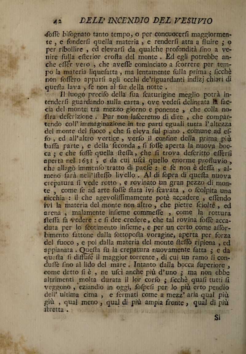 •folle bifognato tanto tempo, o per concuocerfi maggiormen¬ te 3 e fonderli quella materia , e renderli atta a fluire ; o per ribollire , ed elevarli da qualche profondità fino a ve¬ nire filila eflerior crolla del monte . Ed egli potrebbe an¬ che efler vero , che avelie cominciato a /correre per tem¬ po la materia liquefatta , ma lentamente fulla prima , ficchè non follerò apparti agli occhi deViguardanti indizj chiari di quella lava ,fe non ai far della notte . r II luogo precilò della fua fcaturigine meglio potrà in¬ tenderli guardando sulla carta , ove vedefi delineata Ut fac¬ cia del monte: tra mezzo giorno e ponente che colla no- fìra delcrizione . Por non lalceremo di dire , che compar¬ tendo coll5 immaginazione in tre parti eguali tutta l’altezza del monte del fuoco , che fi eleva fui piano , comune ad efi fo , ed all®altro vertice , verfo il confine della prima più balla parte , e della feconda , li folle aperta la nuova boc¬ ca ; e che folle quella llefia, che fi trova deferitto eflerfi aperta nel 1631 , e da cui ufcì quello enorme profluvio , che allagò immenfo tratto di paefe : e le non è delTa , al¬ meno farà nell’iflello livello . Al di /opra dj quella nuova crepatura fi vede rotto , e rovinato un gran pezzo di mon¬ te 3 come fe ad arte folle Hata ivi /cavata , o /colpita una nicchia : il che agevoliffimamente potè accadere , eflèndo ivi la materia del monte non altro , che pietre fcioltò , ed arena , malamente infieme commellè , come la rottura glefla fa vedere : e fi dee credere, che tal rovina foflè acca¬ duta per lo feotimento infieme, e per un certo come aflòr- bimcnto fattone dalla fottopofia voragine, aperta per forza del fuoco , e poi dalla materia del monte Hello ripiena , ed appianata . Quella fii la crepatura nuovamente fatta ; e da quella fi diffufé il maggior torrente, di cui un ramo fi con- duflè fino al lido del mare • Intanto dalla bocca fuperiore , come detto fi è , ne ufcì anche più d’uno ; ma non ebbe altrimenti molta durata il lor corto ; ficchè quali tutti fi veggono , eziandio in oggi, iolpefi per lo più erto pendìo deli’ ultima cima , e fermati come a mezz* aria quaI più giù , qual meno , qual di più ampia fronte > qual di più alretta • Si