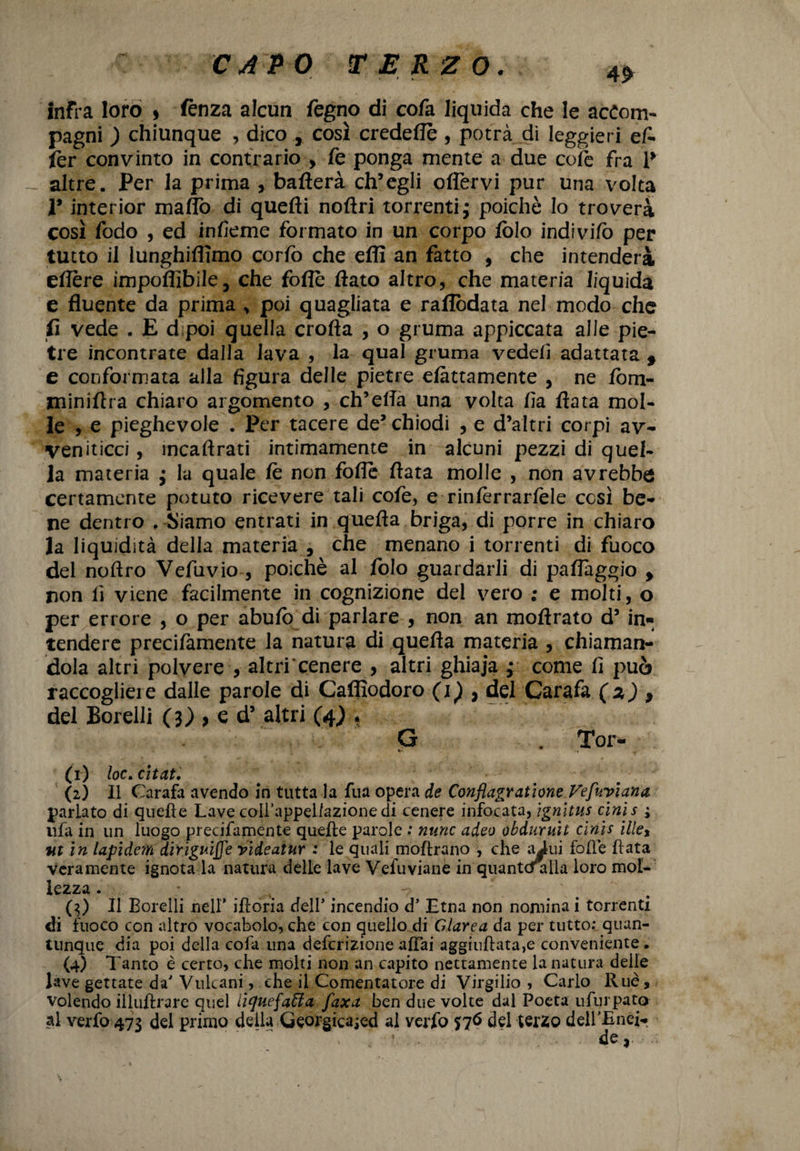 infra loro > fènza alcun fegno di cofa liquida che le accom¬ pagni ) chiunque , dico , così credette , potrà di leggieri eA fer convinto in contrario > fe ponga mente a due cole fra 1* altre. Per la prima , batterà ch’egli offervi pur una volta 1* interior matto di quefli noftri torrenti ; poiché lo troverà così fodo , ed infieme formato in un corpo fòle indivifo per tutto il lunghiflìmo corfo che etti an fatto , che intenderà eflere impoffibile, che fotte flato altro, che materia liquida e fluente da prima , poi quagliata e raflòdata nel modo che fi vede . E d poi quella erotta , o gruma appiccata alle pie¬ tre incontrate dalla lava , la qual gruma vedefi adattata f e conformata alla figura delle pietre elàttamente , ne fom- miniftra chiaro argomento , ch’ella una volta fi a flata mol¬ le , e pieghevole . Per tacere de’ chiodi , e d’altri corpi av¬ veniticci , mcaftrati intimamente in alcuni pezzi di quel¬ la materia • la quale fe non fotte flata molle , non avrebbe certamente potuto ricevere tali cofe, e rinfèrrarfele cesi be¬ ne dentro . Siamo entrati in quella briga, di porre in chiaro la liquidità della materia , che menano i torrenti di fuoco del noftro Vefuvio , poiché al folo guardarli di paflaggio f non li viene facilmente in cognizione del vero ; e molti, o per errore , o per abufi) di parlare , non an moftrato d’ in¬ tendere precifamente la natura di quella materia , chiaman¬ dola altri polvere , altri cenere , altri ghiaja ; come fi può raccogliere dalle parole di Caflìodoro (1) , del Carafa (2 ) , del Borelli (3),ed5 altri (4) * G . Tor- fx) loc. citati (2) Il Carafa avendo in tutta la fua opera de Conflagratane Vefuviana parlato di quelle Lave coll’appeliazione di cenere infocata, ignjtus cinis ; ufa in un luogo precifamente quelle parole : mine adeo okduruit cinis illet ■ut in lapidem dirìguiffe videatur : le quali inoltrano , che ai ni folle fiata veramente ignota la natura delle lave Vefuviane in quantcHilla loro mol- lezza. - t (3) Il Borelli nell* iftoria dell* incendio d’ Etna non nomina i torrenti di fuoco con altro vocabolo, che con quello di Glarea da per tutto: quan¬ tunque dia poi della cofa una deferizione affai agginftata,e conveniente . (4) Tanto è certo, che molti non an capito nettamente la natura delle lave gettate da' Vulcani, che il Comentatore di Virgilio , Carlo 11 uè, volendo illuftrare quel iiquefaffa faxa ben due volte dal Poeta ufurpato al verfo 473 del primo della Georgica;ed al verfo 576 del terzo deirEnef. * ’ • de,