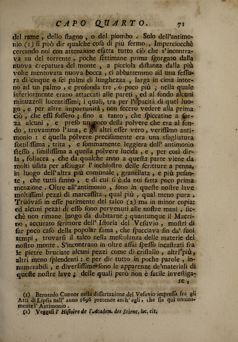 7* CAPO QJI ARTO. del rame , dello (lagno , o del piombo • Solo dell’antimo¬ nio (1) fi può dir qualche co/à di più fermo . Imperciocché cercando noi con attenzione e/atta tutto ciò che s’incontra¬ va su del torrente , poche lettimane prima Igorgato dalla nuova crepatura del monte , a picciola diftanza dalla più volte mentovata nuova bocca , ci abbattemmo ad una fedii- ra di cinque o fei palmi di lunghezza , larga in cima intor¬ no ad un palmo , e profonda tre , o poco più ,* nella quale interiormente erano attaccati alle pareti , ed al fondo alcuni minuzzoli lucentifiimi,- i quali, tra per l’o*pacità di quel luo¬ go , e per altre importunità, non fecero vedere alla prima ciò , che eflì fodero ; fino a tanto , che /piccatine a fòr¬ za alcuni , e pre/ò un^oco della polvere che era al fon¬ do , trovammo l’una, e gTi altri e/Ter vero, verifiimo anti¬ monio : e quella polvere precilàmente era una sfogliatura fotti! iffima , trita , e fommamente leggiera dell’ antimonio fteflò , fimiliffima a quella polvere lucida , e , per così dir¬ la , foliacea , che da qualche anno a quella parte viene da molti u/àta per a/ciugar V inchioftro delle Icritture a penna, in luogo dell’altra più comunale , granellata , e più pelan¬ te , che tutti fanno , e di cui fi è da noi fatta poco prima menzione . Oltre all’antimonio , fono in quelle nolìre lave moltifilmi pezzi di marcaffita , qual più , qual meno pura ♦ Truovafi in effe parimente del talco (2) ma in minor copia: ed alcuni pezzi di e/lò fono pervenuti alle noftre mani , fic- chè non rimane luogo da dubitarne • quantunque il Macri- no , accurato Icrittore dell’ Moria del Vefuvio , mollri di far poco calo della popolar fama , che fpacciava fin da’ liioi tempi 5 trovarli il talco nella mefcoianza delle materie del noflro monte . S’incontrano in oltre affai /pedo incadrati fra  le pietre bruciate alcuni pezzi come di crillallo , altri più, altri meno Iplendenti : e per dir tutto in poche parole , in- numerabili , e diverfidìme*lòno le apparenze de’materiali di quelle noftre lave ; delle quali però non è facile inveftiga- j; ; ’ , ' (1) Bernardo Connor nella differtazione del Vefuvio imprelTa fra gli Atti di Lipfìa nell’ anno 1696 pretende anch' egli > che da qui ortnina- niente 1’ Antimonio.