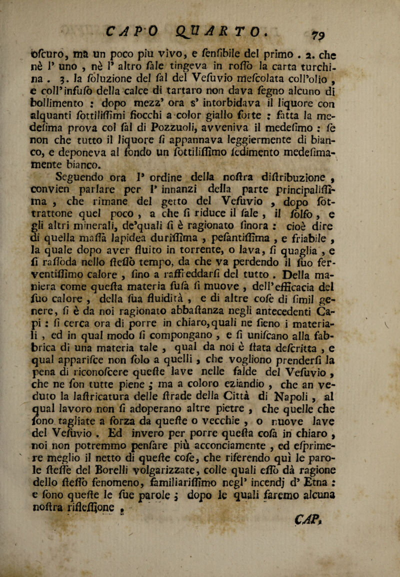 ©fcuro, ma un poco piu vivo, e fenfibile del primo . a. che nè 1* uno , nè 1* altro /àie tingeva in rofiò la carta turchi¬ na . 5. la fòluzione del fai dd Vefuvio me/colata coIPoIio , e coll’infufò della calce di tartaro non dava fógno alcuno di bollimento : dopo mezz’ ora s’ intorbidava il liquore con alquanti fòttilifiìmi fiocchi a color giallo forte ; fatta la me- de/ìma prova col fai di Pozzuoli, avveniva il medefimo : fa non che tutto il liquore fi appannava leggiermente di bian¬ co, e deponeva al fondo un fottiliffimo iedimento medefima- mente bianco. Seguendo ora V ordine della noflra diftribuzione , convien parlare per V innanzi della parte principalifli- ma , che rimane del getto del Vefuvio , dopo fòt- trattone quel poco , a che fi riduce il /àie , il Zolfo , e gli altri minerali, de’quali fi è ragionato finora : cioè dire di quella mafia lapidea duriffima , pe/àntiflima , e friabile , la quale dopo aver fluito in torrente, o lava, fi quaglia , e fi rafiòda nello fleflò tempo, da che va perdendo il fiio fer- ventiflimo calore , fino a raffreddarli del tutto . Della ma¬ niera come quefta materia fu/a fi muove , dell’efficacia del fuo calore , della fua fluidità , e di altre cofc di fimi! ge¬ nere, fi è da noi ragionato abbaftanza negli antecedenti Ca¬ pi : fi cerca ora di porre in chiaro, quali ne fieno i materia¬ li , ed in qual modo fi compongano , e fi uni/cano alla fab¬ brica di una materia tale , qual da noi è fiata de/critta , e qual apparifce non fblo a quelli , che vogliono prender/! la pena di ricono/cere quefle lave nelle falde del Vefuvio , che ne fon tutte piene ; ina a coloro eziandio , che an ve¬ duto la laflricatura delle ftrade della Città di Napoli , al qual lavoro non fi adoperano altre pietre , che quelle che fono tagliate a forza da quefle o vecchie , o nuove lave del Vefuvio . Ed invero per porre quefta co/à in chiaro , noi non potremmo pen/àre più acconciamente , ed e/prime- re meglio il netto di quefte cofè, che riferendo qui le paro¬ le fteffe del Borelli volgarizzate, colle quali efio dà ragione dello fteflo fenomeno, familiariffimo negl’ incendi d’ Etna : e fono quefte le fue parole i dopo le quali faremo alcuna noftra rifleiìjone * CAP%