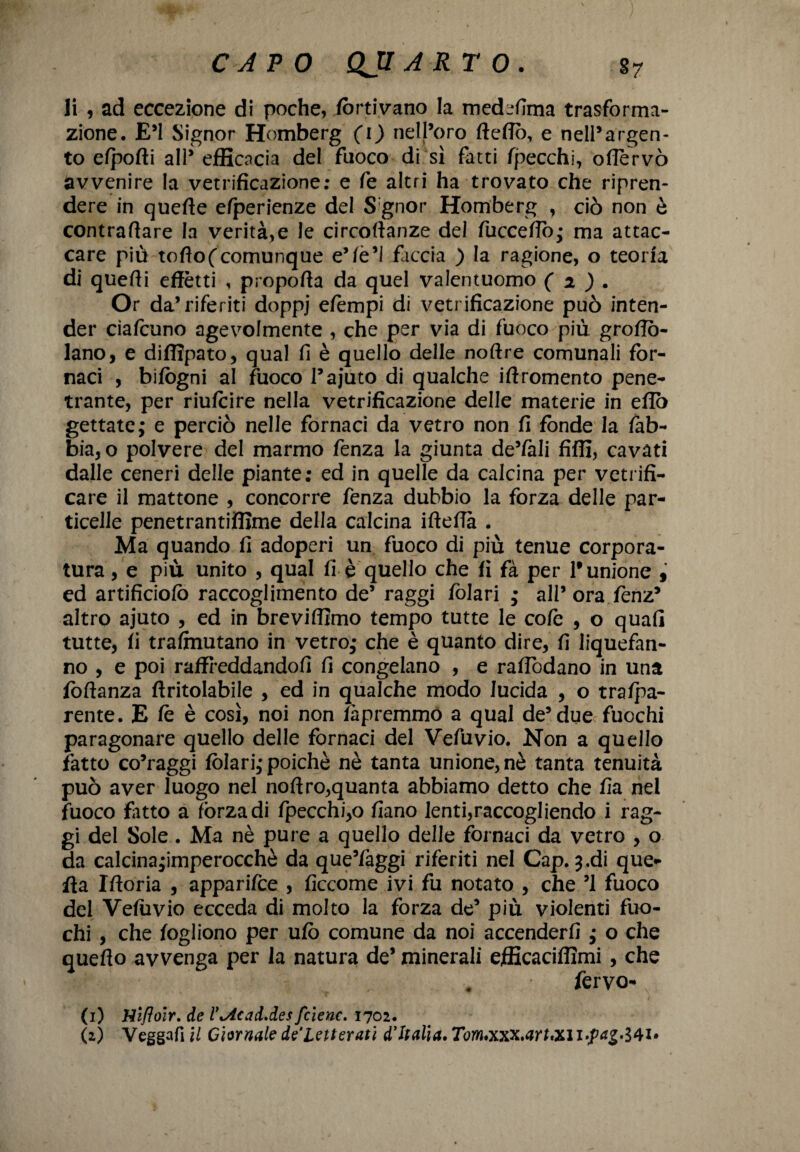 li , ad eccezione di poche, fortivano la medefima trasforma¬ zione. E’1 Signor Homberg (i) nell’oro Hello, e nell’argen¬ to elpolli all’ efficacia del fuoco di sì fatti fpecchi, oflervò avvenire la vetrificazione; e fe altri ha trovato che ripren¬ dere in quelle elperienze del S gnor Homberg , ciò non ò contrariare la verità,e le circollanze del fuccello; ma attac¬ care più tofìof comunque e’lè’1 faccia ) la ragione, o teoria di quelli effètti , propolla da quel valentuomo ( 2 ) . Or da’riferiti doppj efèmpi di vetrificazione può inten¬ der ciafcuno agevolmente , che per via di fuoco più groflò- lano, e diffipato, qual fi è quello delle noftre comunali for¬ naci , bifògni al fuoco l’ajuto di qualche iftromento pene¬ trante, per riufcire nella vetrificazione delle materie in elio gettate; e perciò nelle fornaci da vetro non fi fonde la lab¬ bia, o polvere del marmo fenza la giunta de’fali fiffi, cavati dalle ceneri delle piante; ed in quelle da calcina per vetrifi¬ care il mattone , concorre fenza dubbio la forza delle par¬ ticelle penetrantiffime della calcina iftefia . Ma quando fi adoperi un fuoco di più tenue corpora¬ tura , e più unito , qual fi è quello che fi fà per 1# unione * ed artificiolò raccoglimento de5 raggi lòlari ; all’ ora fenz’ altro ajuto , ed in breviflimo tempo tutte le colè , o quafl tutte, fi trasmutano in vetro; che è quanto dire, fi liquefan- no , e poi raffreddandoli fi congelano , e ralfòdano in una follanza ftritolabile , ed in qualche modo lucida , o tralpa- rente. E le è così, noi non ihpremmo a qual de’due fuochi paragonare quello delle fornaci del Vefuvio. Non a quello fatto co’raggi fòlari; poiché nè tanta unione, nè tanta tenuità può aver luogo nel noliro,quanta abbiamo detto che fia nel fuoco fitto a fòrza di fpecchi,o fi ano lenti,raccogliendo i rag¬ gi del Sole. Ma nè pure a quello delle fornaci da vetro , o da calcina;imperocchè da que’faggi riferiti nel Gap. 3.di que- fra Illoria , apparifce , liccome ivi fu notato , che ’1 fuoco del Velìivio ecceda di molto la forza de’ più violenti fuo¬ chi , che logliono per ulò comune da noi accenderli ; o che quello avvenga per la natura de’ minerali efficaciffimi, che fervo- (1) Hìfloir. de r*Acad.des fcienc. 1702.