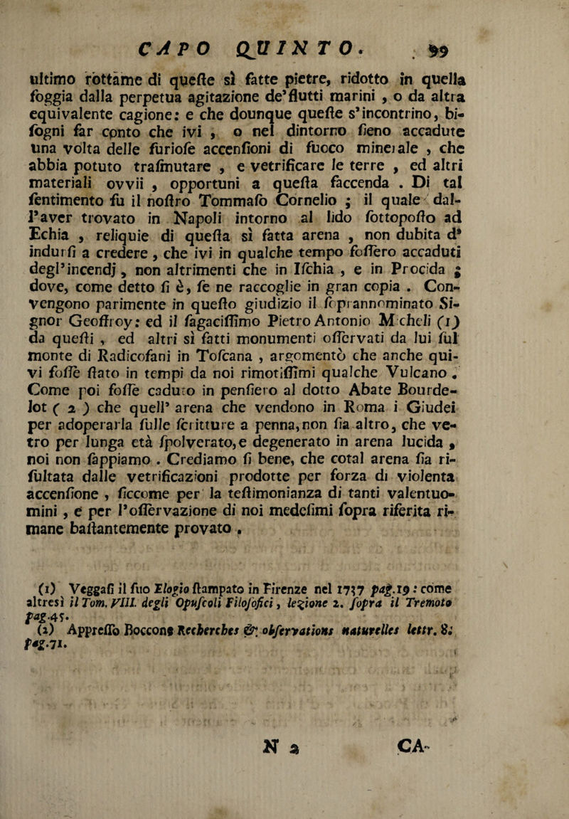 ultimo rottame di quelle sì fatte pietre, ridotto in quella foggia dalla perpetua agitazione de’flutti marini , o da altra equivalente cagione: e che dounque quefte s’incontrino, bi- fogni far cpnto che ivi , o nel dintorno fieno accadute una vòlta delle furiofè accenfioni di fuoco mino ale , che abbia potuto trafmutare , e vetrificare le terre , ed altri materiali ovvii , opportuni a quefla faccenda . Di tal fentimento fu il noflro Tommafò Cornelio ; il quale dal- l’aver trovato in Napoli intorno al lido fottopoflo ad Echia , reliquie di quefla sì fatta arena , non dubita d* indurfi a credere, che ivi in qualche tempo foflèro accaduti degl’incendi, non altrimenti che in I/chia , e in Prodda j dove, come detto fi è, fe ne raccoglie in gran copia . Con¬ vengono parimente in queflo giudizio il foprannominato Si¬ gnor Geoffroy; ed il fagaciflìmo Pietro Antonio M cheli (i) da quefli , ed altri sì fatti monumenti oflervati da lui fili monte di Radicofani in Tofcana , argomentò che anche qui¬ vi foflè flato in tempi da noi rimotifiimi qualche Vulcano * Come poi foflè C3duro in penfiero al dotto Abate Bourde- lot ( 2 ) che quell5 arena che vendono in Roma i Giudei per adoperarla Tulle Icritture a penna,non fia altro, che ve¬ tro per lunga età /polverato, e degenerato in arena lucida 9 noi non lappiamo . Crediamo lì bene, che cotal arena lìa ri- fultata dalle vetrificazioni prodotte per forza di violenta accenlìone , ficcome per la teflimonianza di tanti valentuo¬ mini , e per l’ofièrvazione di noi medelìmi fopra riferita ri¬ mane baftantemente provato . (1) Vegga!] il Aio Elogio ftampato in Firenze nel I7?7 • còme altresì il Tom. Vili, degli Opufcoli Filofofici, legione 2. fopra il Tremoto fag- (2) Appretto Boccone Kccberches &, oiferyatiotts naturelles Uttr. 8; P‘g7l» N a CA~