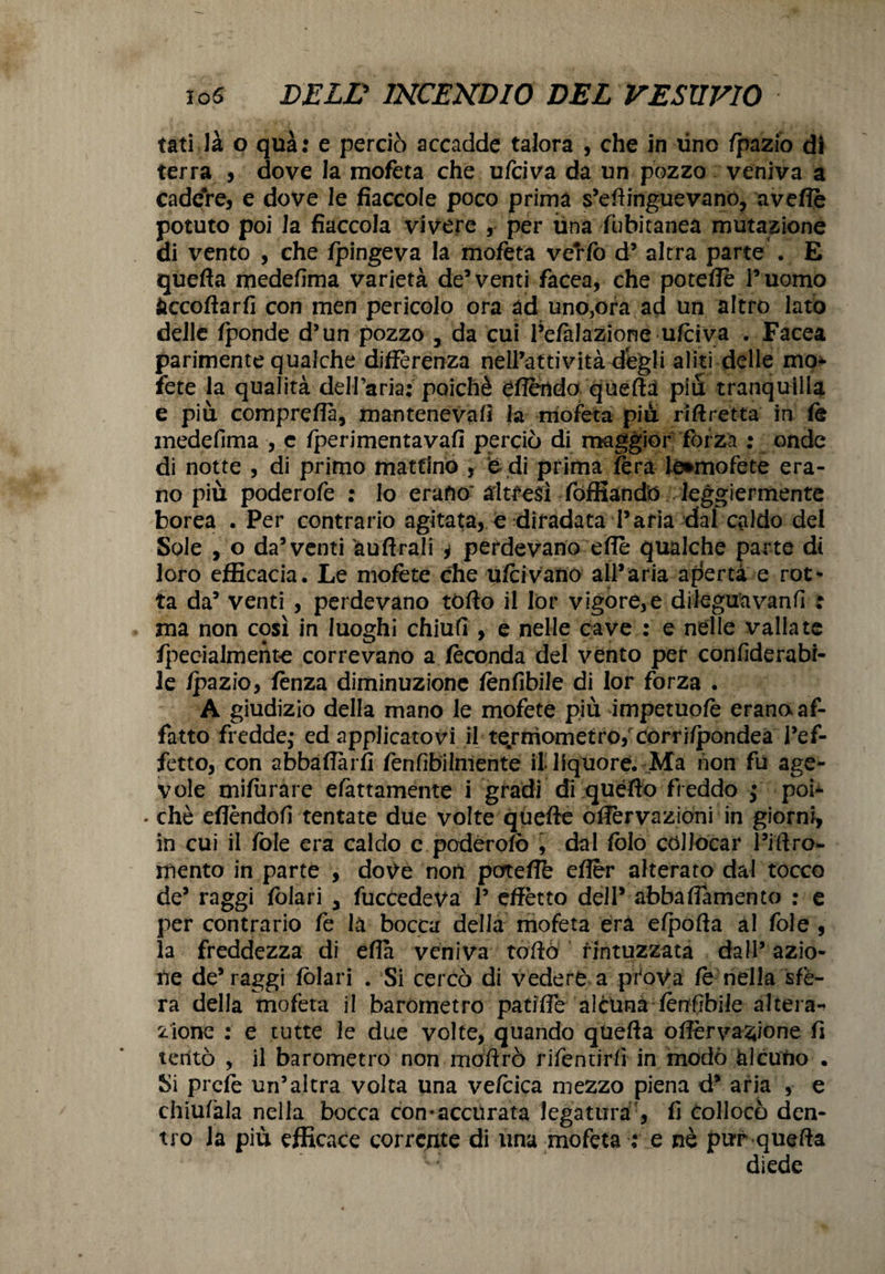 tati là o qua: e perciò accadde talora , che in tino /pazio di terra , dove la mofeta che ufciva da un pozzo veniva a cadere, e dove le fiaccole poco prima s’eftinguevanó, avefle potuto poi la fiaccola vivere , per ima fubitanea mutazione di vento , che fpingeva la mofeta verfo d* altra parte . E quefta medefima varietà de5 venti facea, che poteffè l’uomo fcccoftarfi con men pericolo ora ad uno,ora ad un altro lato delle fponde d’un pozzo 3 da cui l’efàlazione ufciva . Facea parimente qualche differenza nell’attività degli aliti delle mo* fete la qualità dell’aria: poiché eflertdo queftà piu tranquilla e più compreflà, mantenevafi la mofeta più riftretta in fè medefima , c fperimentavafi perciò di maggior forza : onde di notte , di primo mattino , fe di prima fera lé*mofete era¬ no più poderofe : lo erano' altresì fóffiandò leggiermente borea . Per contrario agitata, e diradata l’aria dal caldo del Sole , o da’venti àuftrali , perdevano effe qualche parte di loro efficacia. Le mofète che ufcivano all’aria aperta e rot¬ ta da’ venti , perdevano tòffo il lòr vigore,e dileguavanfi : ma non così in luoghi chiufi , e nelle cave : e nelle vallate fpeoialmente correvano a feconda del vento per confiderabi- le /pazio, fènza diminuzione fènfibile di lor forza . A giudizio della mano le mofete più impetuo/è erano af¬ fatto fredde; ed applicatovi il termometro/corri/pondeà l’ef¬ fetto, con abbaffàrfi fenfibiimente il liquore. Ma non fu age¬ vole mifurare elattamente i gradi di quéfto freddo ; poi- • che effèndofi tentate due volte qliefte offèrvazioni in giorni, in cui il fole era caldo e poderofò , dal foto collocar l’iftro- mento in parte , dove noti pcrteflè efler alterato dal tocco de’ raggi fòlari > fuccedeva l5 effètto dell’ abbaiamento : e per contrario fe là bocca della mofeta era efpofta al fole , la freddezza di eflà veniva toftò rintuzzata dall’ azio¬ ne de’raggi fòlari . Si cercò di vedere a prtoVa fe nella sfe¬ ra della mofeta il barometro patiffe alcuna fènfibile altera-» zione : e tutte le due volte, quando quefta oflèrva^ione fi tentò , il barometro non moffrò rifentirfì in modò alcuno . Si prefè un’altra volta una ve/cica mezzo piena d’ aria , e chiu/àla nella bocca con-accurata legatura', fi collocò den¬ tro la più efficace corrente di una mofeta : e nè pur quefta diede