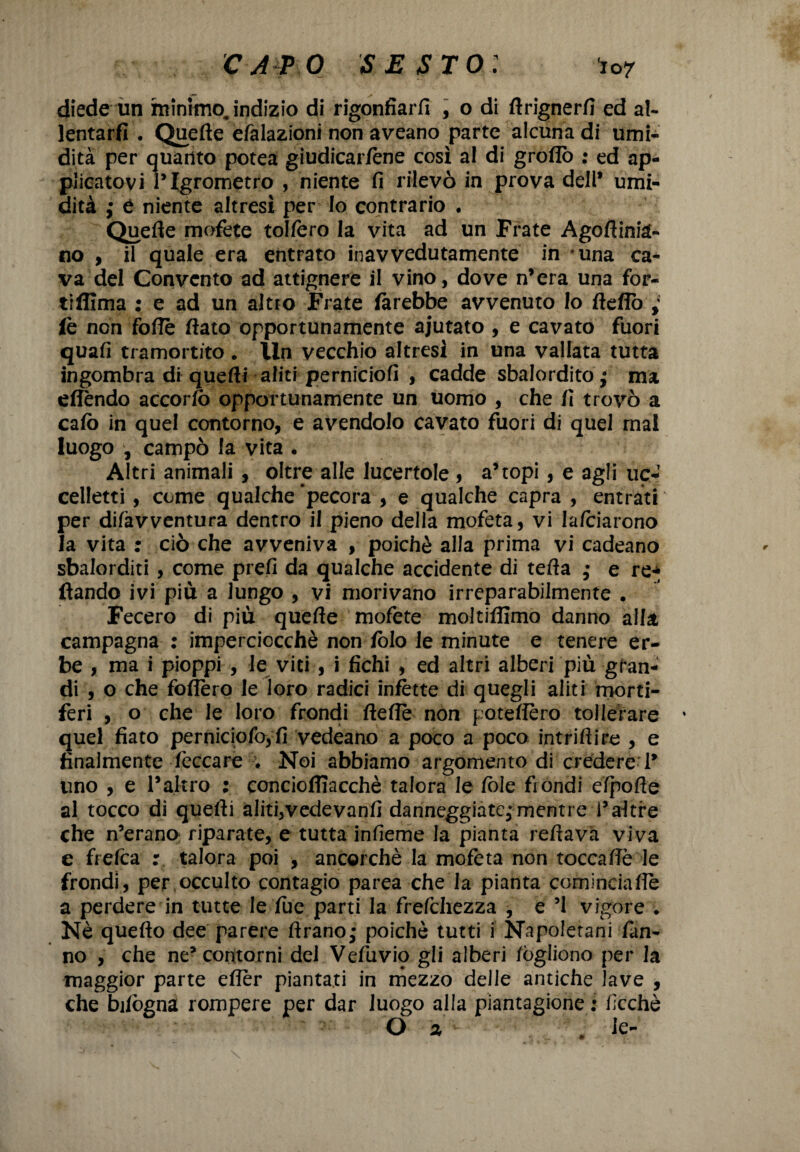 diede un minimojndizio di rigonfiar/! , o di ftrignerfi ed al- lentarfi . Quefte efalazioni non aveano parte alcuna di umi¬ dità per quanto potea giudicartene così al di gròflò : ed ap¬ plicatovi l’Igrometro , niente fi rilevò in prova dell* umi¬ dità ; £ niente altresì per lo contrario • Quefte mofete tollero la vita ad un Frate Agoftiniq¬ uo , il quale era entrato inavvedutamente in una ca¬ va del Convento ad attignere il vino, dove n’era una for- tiflima : e ad un altro Frate farebbe avvenuto lo fteflò ; fe non foffè flato opportunamente aiutato , e cavato fuori quafi tramortito . lln vecchio altresi in una vallata tutta ingombra di quefti aliti perniciofi , cadde sbalordito ; ma effondo accorte) opportunamente un uomo , che fi trovò a calò in quel contorno, e avendolo cavato fuori di quel mal luogo , campò la vita • Altri animali , oltre alle lucertole, a’topi, e agli uc¬ celletti , come qualche pecora , e qualche capra , entrati per di/àvventura dentro il pieno della mofeta, vi lateiarono la vita : ciò che avveniva , poiché alla prima vi cadeano sbalorditi , come prefi da qualche accidente di tefta • e re* ftando ivi più a lungo , vi morivano irreparabilmente . Fecero di più quelle mofete moltifllmo danno alla campagna : imperciocché non fòlo le minute e tenere er¬ be , mai pioppi , le viti , i fichi , ed altri alberi più gran¬ di , o che follerò le loro radici infotte di quegli aliti morti¬ feri , o che le loro frondi ftefle non pote/Iero tollerare quel fiato perniciofo,fi vedeano a poco a poco intridi re , e finalmente leccare . Noi abbiamo argomento di credere i’ uno , e l’altro ; conciofiiacchè talora le fòle fiondi efpofte al tocco di quefti aliti,vedevanfi danneggiate,* mentre i’altre che n’erano riparate, e tutta infieme la pianta reftava viva e frefea : talora poi , ancorché la mofeta non toccafle le frondi, per occulto contagio parea che la pianta comineiafte a perdere in tutte le file parti la frefehezza , e ’l vigore . Nè quefto dee parere ftrano • poiché tutti i Napoletani fan¬ no , che ne’contorni del Vefuviq gli alberi /ògliono per la maggior parte efler piantati in mezzo delle antiche lave , che bilògna rompere per dar luogo alla piantagione : fcchè O 2 . le-