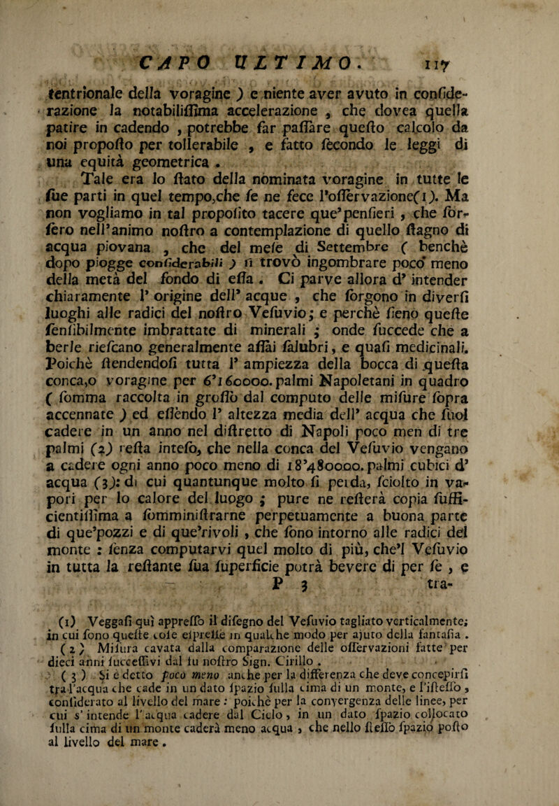 CAPO ULTIMO. ny tcntrionale della voragine ) e niente aver avuto in confide- razione la notabiliflìma accelerazione , che dovea quella patire in cadendo , potrebbe far paflàre quefto calcolo da noi propoflo per tollerabile , e fatto fecondo le leggi di una equità geometrica . Tale era lo flato della nominata l'oragine in tutte le fue parti in quel tempo,che fe ne fece l’oflervazioneCO. Ma non vogliamo in tal propofito tacere que’penfieri , che fòr- fero nell’animo noftro a contemplazione di quello ftagno di acqua piovana , che del mele di Settembre ( benché dopo piogge confiderabili ) fi trovò ingombrare poco meno della metà del fondo di ella . Ci parve allora d’intender chiaramente !’ origine dell* acque , che fòrgono in diverfi luoghi alle radici del noflro Vefuvio; e perchè fieno quefle fènfibilmente imbrattate di minerali ; onde fuccede che a berle riefeano generalmente aflài fàJubri, e quafi medicinali. Poiché flendendofi tutta 1’ ampiezza della bocca di jquefla concaio voragine per 6’i 60000. palmi Napoletani in quadro ( fomma raccolta in gròflò dal computo delle mifure fòpra accennate ) ed eflèndo P altezza media dell’ acqua che fuol cadere in un anno nel diftretto di Napoli poco men di tre palmi (2) refla intefò, che nella conca del Vefuvio vengano a cadere ogni anno poco meno di 18’480000. palmi cubici d’ acqua (3j:di cui quantunque mojto fi perda, feioito in va¬ pori per lo calore del luogo ; pure ne refterà copia fuffi- cientiifima a fòmminifrrarne perpetuamente a buona parte di que’pozzi e di que’rivoli , che fono intorno alle radici del monte : lènza computarvi quel molto di più, che’l Vefuvio in tutta la reftante fua fuperficie potrà bevere di per fe , e P 3 tra¬ ci) Veggafì qui appreffo il difegno del Vefuvio tagliato verticalmente; in cui fono quelle cole eiprette in qualche modo per ajuto della iantafia . (2) Mifura cavata dalla comparazione delle ofTervazioni fatte1 per dieci anni lucceffivi dal tu noftro Sign. Cirillo . (3 ) ^i è detto poco meno anche per la differenza che deve concepirli tra l’acqua che cade in un dato tpazio filila cima di un monte, e i’iftefìò , conliderato al livello del mare : poiché per la convergenza delle linee, per cui s’intende l’acqua cadere dal Ciclo, in un dato fpazio collocato fulla cima di un monte caderà meno acqua , che nello ftetlò fpaziò pofto al livello dei mare .