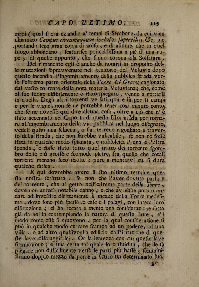 rupi/ qual fi era eziandio a* tempi di Strabone,da cui vien chiamato Campus circumquaque inclufus fupercilik &c* ) e .portando feco gran copia di zolfo , e di allume, che in quel luogo abbondano , fcaturi/ce poi caldiffima a piò d’ una ru¬ pe , di quelle appunto , che fanno corona alla Solfatara . Del rimanente egli è anche da notarti in propofito del¬ le mutazioni /òpra v venute nel tenitorio del Veluvio dopo quello incendio, l’ingombramento della pubblica ftrada ver- fo Peftrema parte orientale della Torre del Greco; cagionato dal vallo torrente della nota materia Vefuviana,- che, come al fuo luogo diftulàmente è dato /piegato , venne a gettarli in quella. Degli altri torrenti vertati qua e là per li campi e per le vigne, non le ne potrebbe tener cosi minuto conto, che le ne dovefle qui dire alcuna cofa , oltre a ciò che n’ è flato accennato nel Capo r. di quella Iftoria.Ma per torna¬ re all’ingombramento della via pubblica nel luogo di/ègnato, vedefi quivi una fchiena , o fia terreno rigonfiato a traver- fo della ftrada , che non farebbe valicabile , lè non ne folle fiata in qualche modo /pianata, e raddolcita P una e l’altra Iponda , e folle flato tutto quel tratto del torrente Igorri- bro delle più grolle e Icomode pietre, fra quelle che cotali torrenti menano fòco fcioke : pure a montarvi su fi dura qualche fatica . E qui dovrebbe avere il fuo ultimo termine que¬ lla noftra fcrittura : fe non che l’aver dovuto parlare del torrente , che fi gettò nell’ eli rema parte della Torre , dove non arrecò notabile danno ,* e che avrebbe potuto an¬ dare ad inveftire dirittamente il mezzo della Torre medefi- ma , dove fono più /pelle le cale e i palagi, con intera loro diftruzione ,* ci ha recato a mente una confiderazione fatta già da noi in contemplando la natura dì quelle lave , e’1 modo come elle fi muovono ,• per la qual confiderazione fi può in qualche modo cercare /campo ad un podere, ad una Villa , o ad altro qualfivoglia edificio dall’irruzione di que- fie lave diftruggitrici . Or la lentezza con cui quelle lave fi muovono ,• e una certa tal quale loro fluidità , che le fa piegare non difficilmente verlò le parti più balie ; lòmmini- ftrano doppio mezzo da porre in ficuro un determinato luo- SP