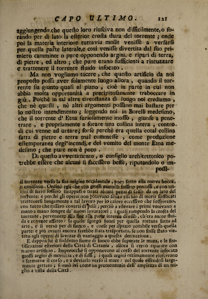 C A P 0 ULTIMO . lai 0 aggiungeniche quello loro riufciva non difficilmente, o fo¬ rando per di lato la eflerior crolla dura del torrente ; onde poi la materia interiore tuttavia molle veniflè a verfarfi per quella parte laterale,e cosi veniflè divertita dal fuo pri¬ miero cammino: o pure opponendo argini, e ripari di terra, di pietre , ed altro ,• che pure erano fufficienti a rintuzzare C trattenere il torrente fluido infocato . Ma non vogliamo tacere , che quello artificio da noi propoflo polla aver (blamente luogo allora , quando il tor¬ rente fia giunto quafi al piano , cioè in parte in cui non abbia molta opportunità a precipitofàmente traboccare in giù . Poiché in tal altra circostanza di luogo noi crediamo , che nè quelli , nè altri argomenti pollano mai ballare per 10 noflro intendimento ,* leggendo noi in Borelli medefimo, che il torrente d? Etna furiolamente mollò , giunlè a pene¬ trare , e propriamente a forare una collina intera , contro, di cui venne ad urtare ; forfè perchè era quella cotal collina fatta di pietre e terra mal commeflè , come produzione eftemporanea degl’incendj,e del vomito del monte Etna me¬ defimo ; che pure non è poco . Di quello avvertimento , o configlio architettonico po¬ trebbe eflère che alcuni fi face fièro beflè, riputandolo o im- , ■ V; ; , r poflì- 11 torrente verlò la firn origine occidentale , poco lotto alia nuova bocca, o emiliano. Ordinò egli che top groffi martelli folTerp percafB , e con un¬ cini di ferro fodero Strappati e tirati alcuni pezzi di £dfo da un lato del torcente: e perchè gii operai non potevano lenza rifehio di morir Soffocati trattenerli lungamente a tal lavoro per lo calore eccclfivo che fofFrivano, con tutto che fodero coverti diselli ; perciò a rilevare i primi venivano a mano a mano fempre de’ nuovi lavoratori ; i quali rompendo la crolla del torrente, pervennerp alla fine alla parte interna di elfo, ch’era ancor flui¬ da e rovente affatto : la quale Sgorgò fuori per quella rottura fatta ad arte , e il versò per di fianco , e corfe per ifpazio notabile verSo quella parte: e più avanti ancora farebbe Sfata trafportata, fe non folle Slato vie¬ tato agli operai di lavorar di vantaggio a quella derivazione . E dappoiché il fuddetto fiume di fuoco ebbe fuperate le mura, e le for¬ tificazioni efteriori della Città di Catania , allora fi cercò riparare con nuovo artificio . Imperocché fi opponevano ai corfo del torrente infocato grolfi argini di moriccia, e di fallì ; i quali argini ottimamente riufeivano a fermarne il corfo ,ea deviarlo verfo il mare ; nel quale elfendofi larga¬ mente gettato ; formò ivi come un promontorio dell’ ampiezza di un mi¬ glio a villa della Città.