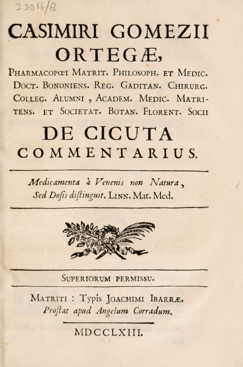 CASIMIRI GOMEZII ORTEGE, Pharmacopcei Matrit. Philosoph. et Medic. Doct. Bononiens. Reg. Gaditan. Chirurg. Colleg. Alumni , Academ. Medic. Matri- tens. et Societ at. Botan. Florent. Socii DE CICUTA COMMENTARIUS. AAedtcamenta a Venenis non Natura, Sed Do/is diflingmt. Linn. Mat. Med. Superiorum permissu. Matriti : Typis Joachimi Ibarige. Proflat apud Angelum Corradum. MDCCLXIII.