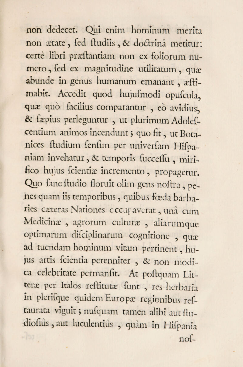 non dedecet. Qui enim hominum merita non xtate, fed (ludiis, & dobtrina metitur: certe libri prxftantiam non ex foliorum nu¬ mero , fed ex magnitudine utilitatum, quas abunde in genus humanum emanant , xfti- mabit. Accedit quod hujufmodi opufcula, qua: quo facilius comparantur , eo avidius, & faspius perleguntur , ut plurimum Adolef- centium animos incendunt 3 quo fit, ut Bota- nices (ludium fenfim per univerfam Hifpa- niam invehatur, & temporis fucceflu , miri¬ fico hujus fcientias incremento , propagetur. Quo fane (ludio floruit olim gens nollra, pe¬ nes quam iis temporibus, quibus foeda barba¬ ries casteras Nationes c ccuf averat, una cum Medicinas , agrorum culturas , aliarumque optimarum difciplinarum cognitione , qua: ad tuendam hominum vitam pertinent, hu¬ jus artis feientia perenniter , & non modi¬ ca celebritate permanfit. At poftquam Lit- terx per Italos reditutx funt , res herbaria in plerifque quidem Euro px regionibus ref- taurata viguit 3 nufquam tamen alibi aut flu- diofius, aut luculentius , quam in Hifpania nof-