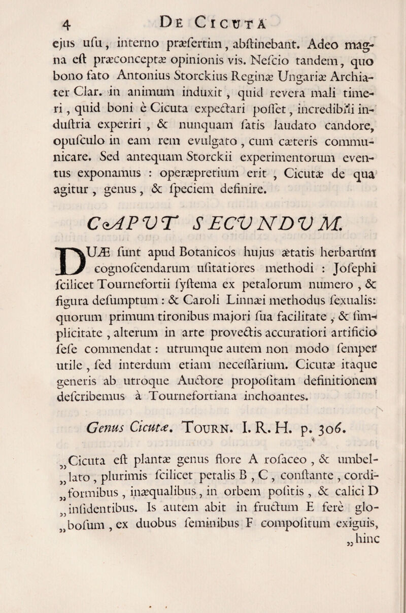 ejus ufu, interno pra?fertim, abftinebant. Adeo mag¬ na eft prasconceptas opinionis vis. Nefcio tandem , quo bono fato Antonius Storckius Reginas Ungaria? Archia¬ ter Clar. in animum induxit , quid revera mali time¬ ri , quid boni e Cicuta expedari pollet , incredibili in- duftria experiri , & nunquam fatis laudato candore, opufculo in eam rem evulgato , cunl casteris commu¬ nicare. Sed antequam Storckii experimentorum even¬ tus exponamus : operaspretium erit , Cicuta? de qua agitur , genus, & fpeciem definire. CdAPVT SECVNDVM. UiE funt apud Botanicos hujus aetatis herbaritm JLJ eognofcendarum ulitatiores methodi : Jofephi fcilicet Tournefortii fyftema ex petalorum numero , & figura defumptum : & Caroli Linnasi methodus fexualis: quorum primum tironibus majori fua facilitate i & 1iith plicitate , alterum in arte provedis accuratiori artificio fele commendat: utrumque autem non modo fempef utile , fed interdum etiam neceflarium. Cicuta? itaque generis ab utroque Audore propofitam definitionem defcribemus a Tournefortiana inchoantes. Genus Cicuta. Tourn. I. R. H. p. 306. Cicuta eft planta? genus flore A tofaceo , & umbel- lato , plurimis fcilicet petalis B,C, conflante , cordi- formibus , inaequalibus, in orbem politis, & calici D inlidentibus. Is autem abit in frudum E fere glo- „ bolum, ex duobus feminibus F compolitum exiguis, hinc