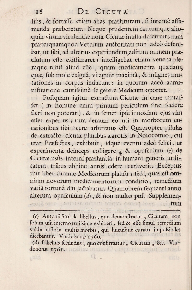 lius, & fortaflfe etiam alias praefaturam, fi interne alTu- menda praeberetur. Neque prudentem cautumque alio- quin virum virulentiae nota Cicutae inufta deterruit j nam praeterquamquod Veterum audoritati non adeo defere¬ bat, ut libi, ad ulterius experiundum,aditum omnem prae- clufum efle exiftimaret > intelligebat etiam venena ple¬ raque nihil aliud efle , quam medicamenta quaedam, quae, fub mole exigua, vi agunt maxima, 6c infignes mu¬ tationes in corpus inducunt: in quorum adeo admi-> niftratione cautifsime fe gerere Medicum oportet. Poftquam igitur extradum Cicutae in cane tentafi* fet ( in homine enim primum periculum line fcelere fieri non poterat) , & in femet ipfe innoxiam ejus vim eflet expertus ; tum demum eo uti in morborum cu¬ rationibus libi licere arbitratus eft. Quapropter pilulas de extrado cicutae pluribus aegrotis in Nofocomio , cui erat Praefedus, exhibuit, idque eventu adeo felici, ut experimenta deinceps colligere ^ & opufculqm (c) de Cicutae usus interni praeftantia in humani generis utili¬ tatem tribus abhinc annis edere curaverit. Exceptus fuit liber fummo Medicorum plaufu 5 fed , quae eft om¬ nium novorum medicamentorum conditio, remedium varia fortuna diu jadabatur. Quamobrem fequenti anno alterum opufculum (d), & non multo poft Supplemen¬ tum (c) Antonii Storck libellas, quo demonftratur , Cicutam non folum ufu interno tutifsime exhiberi, fed & elfe fimul remedium valde utile in multis morbis, qui huculque curatu impolsibiles dicebantur. Vindobonae 1760. (d) Libellus fecundus, quo confirmatur , Cicutam , &c. Vin¬ dobonae 1761. f i j -