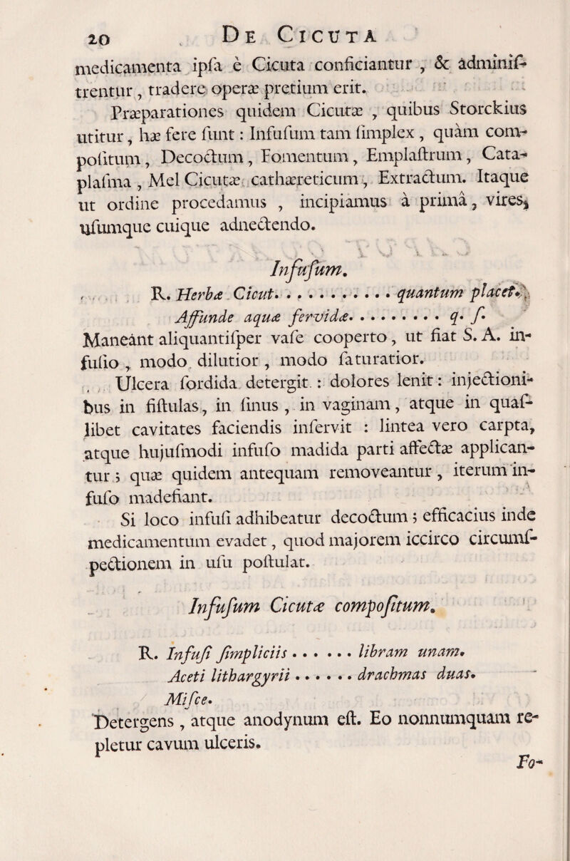 medicamenta ipfa e Cicuta conficiantur , & adminif- trentur7 tradere operae pretium erit. Pr^parationes quidem Cicutas , quibus Storckius utitur 7 has fere funt: Infufum tam limplex, quam com¬ potitum , Decoctum7 Fomentum, Emplaftrum7 Cata- plafma , Mei Cicutas cathasreticum 7 Extractum. Itaque ut ordine procedamus , incipiamus a prima, vireS| ufumque cuique adnedendo. ? • • • v x v c * v~* Infufum. , Plerbas Cicut* •*••••»••. quantum placef^y^. Affunde aquae fervidae.q• f Maneant aliquantifper vafe cooperto 7 ut fiat S. A. in- fufio y modo dilutior , modo faturatior. Ulcera fordida detergit.: dolores lenit : injedioni- bus in fiftulas, in finus , in vaginam, atque in quaD libet cavitates faciendis infervit : lintea vero carpta, atque hujufmodi infufo madida parti aflectas applican¬ tur s quas quidem antequam removeantur, iterum in¬ fufo madefiant. Si loco infufi adhibeatur decodum; efficacius inde medicamentum evadet, quod majorem iccirco circumf- pedionem in ufu poltulat. Infufum Cicutae compoftum. R. Infufi Jimpliciis . . . ... libram unam, Aceti lithargyrii...... drachmas duas» ./ Mifce. Detergens 7 atque anodynum eft. Eo nonnumquam re¬ pletur cavum ulceris. Fo-