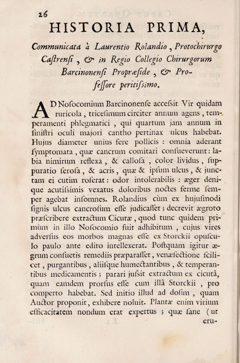 i6 D Nofocomium Barcinonenfe accefsit Vir quidam ruricola, tricefimum circiter annum agens , tem-. peramenti phlegmatici , qui quartum jam annum in liniftri oculi majori cantho pertinax ulcus habebat. Hujus diameter unius fere pollicis : omnia aderant fymptomata , quas cancrum comitari confueverunt: la¬ bia nimirum reflexa , &c callofa , color lividus , flup- puratio ferofa , &c acris , quas <5c ipfum ulcus , & junc¬ tam ei cutim roferat: odor intolerabilis : asger deni¬ que acutifsimis vexatus doloribus nodes ferme fem- per agebat infomnes. Rolandius cum ex hujufmodi lignis ulcus cancrofiim effle judicaflet 5 decrevit asgroto prasfcribere extradum Cicutas, quod tunc quidem pri¬ mum in illo Nofocomio fuit adhibitum , cujus vires adverfus eos morbos magnas efle ex Storckii opufcu- lo paulo ante edito intellexerat. Poftquam igitur as- grum confluetis remediis prasparaflet, venasledione fcili- cet, purgantibus , aliiflque humedantibus , & temperan¬ tibus medicamentis 5 parari juflsit extradum ex cicuta, quam eamdem prorflus efle cum illa Storckii , pro comperto habebat. Sed initio illud ad dofim , quam Audor proponit, exhibere noluit. Plantas enim virium efficacitatem nondum erat expertus 5 quas fane (ut eru