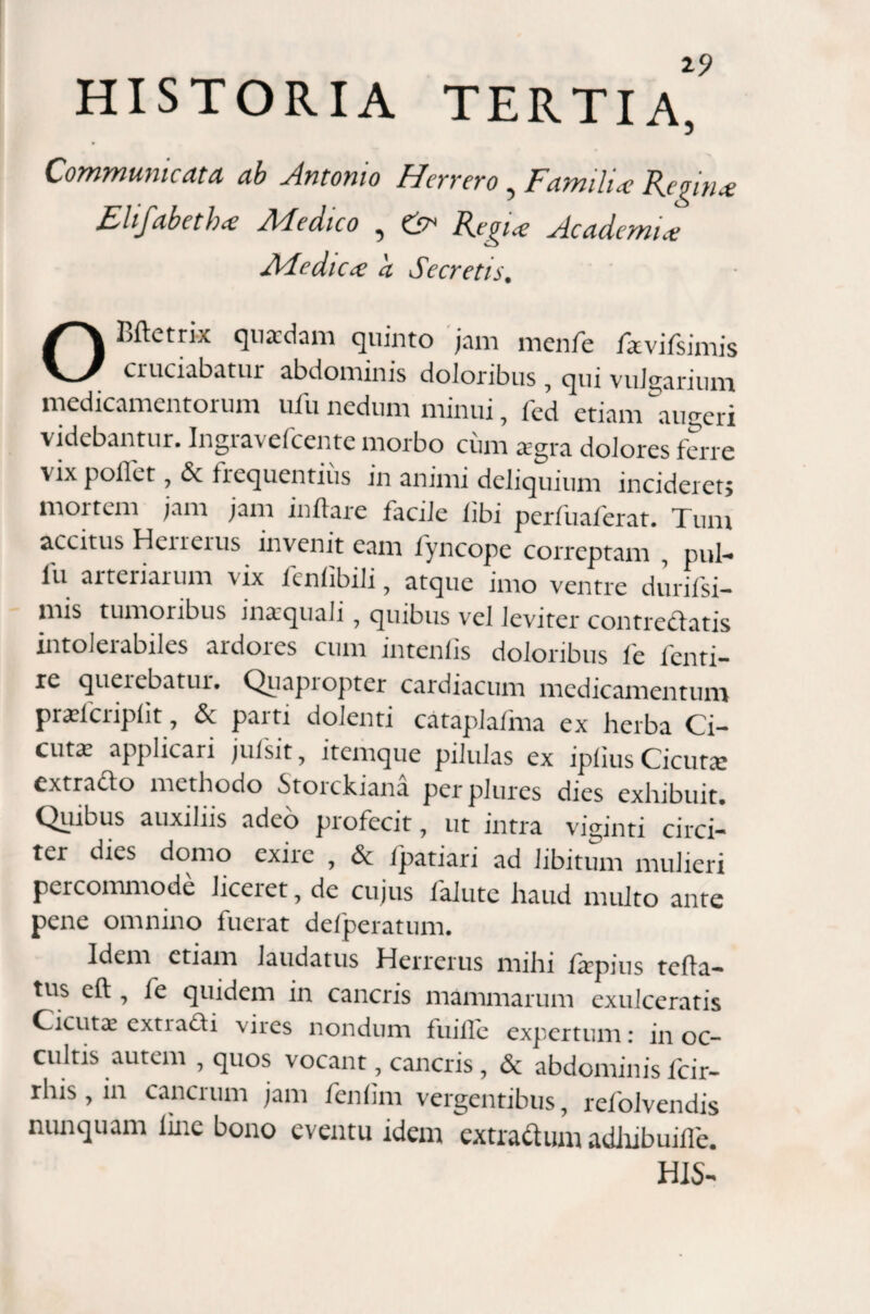 Communicata ab Antonio Herrero, FatnilU Regin* Elifabethce Medico 5 & Regi* Academi* Medie* a Secretis. OBftetrLv quaedam quinto jam menfe fkvifsimis cruciabatur abdominis doloribus , qui vulgarium medicamentorum ufu nedum minui, fed etiam lugeri videbantur. Ingravefcente morbo cum agra dolores ferre vix pollet , 6c frequentius in animi deliquium incideret; mortem jam jam inflare facile libi perfuaferat. Tum accitus Herrerus invenit eam fyncope correptam , pul- lu arteriarum \ix fenlibili, atque imo ventre durifsi- mis tumoribus inaquali , quibus vel leviter contrectatis intolerabiles ardores cum intenlis doloribus fe fenti- re querebatur. Quapi opter cardiacum medicamentum prafcriplit , & paiti dolenti cataplafma ex herba Ci¬ cuta applicari jufsit, itemque pilulas ex iplius Cicuta extra&o methodo Stoickiana perplures dies exhibuit. Qiflbus auxiliis adeo piofecit , ut intra viginti circi¬ ter dies domo exire , & fpatiari ad libitum mulieri percommode Jiceiet, de cujus falutc haud multo ante pene omnino fuerat defperatum. Idem etiam laudatus Herrerus mihi flrpius tefla- tus cft , fe quidem in cancris mammarum exulceratis Cicuta cxtia&i vires nondum fuille expertum: in oc¬ cultis autem , quos vocant, cancris , <$c abdominis Icir- rhis, in cancrum jam fenflm vergentibus, refolvendis nunquam line bono eventu idem extra&um adhibuifle.