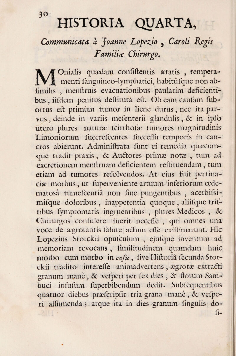 Communicata a Joanne Lopezjo y Caroli Regis Familia Chirurgo. MOnialis quaedam confidentis aetatis , tempera¬ menti fanguineo-lymphatici, habitufique non ab- limilis , menftruis evacuationibus paulatim deficienti¬ bus , iifdem penitus deftituta eft. Ob eam caufam fub- ortus eft primum tumor in liene durus, nec ita par- vus, deinde in variis mefenterii glandulis, & in ipfo utero plures naturae fcirrhofiae tumores magnitudinis Limoniorum fiuccreficentes lliccdlii temporis in can¬ cros abierunt. Adminiftrata fiunt ei remedia quaecum¬ que tradit praxis, & Au&ores primae notae , tum ad excretionem menftruam deficientem reftituendam, tum etiam ad tumores refiolvendos. At ejus fuit pertina¬ ciae morbus, ut fiuperveniente artuum inferiorum crde- matosa tumeficentia non fine pungentibus , acerbifsi- mifique doloribus , inappetentia quoque , aliifique trifi- tibus fymptomatis ingruentibus , plures Medicos , & Chirurgos confiulere fuerit necefle , qui omnes una voce de aegrotantis fialute actum efte exiftimarunt. Hic Lopezius Storckii opuficulum , ejufique inventum ad memoriam revocans, fimilitudinem quamdam huic morbo cum morbo in cafu , live Hiftoria fiecunda Stor¬ ckii tradito interefle animadvertens, aegrotae extracti granum mane, & vefiperi per fex dies , & florum Sam¬ buci infufium fiuperbibendum dedit. Subfiequentibus quatuor diebus praeficriplit tria grana mane, & vefipe¬ ri alfiumenda 5 atque ita in dies granum lingulis do¬ li-