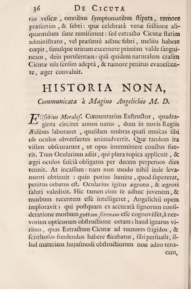 tio vefics , omnibus fymptomatibus ftipata, tumore prasfertim , & febri: quas celebrata venas fedione ali¬ quantulum fane remiferunt: fed extrado Cicutas ftatim adminiftrato , vel prasfente adhuc febri 7 melius habere coepit, fimulque urinam excernere primum valde fangui- neam , dein purulentam: qua quidem naturalem cralini Cicuta ufu fenfim adepta, & tumore penitus evanefcen- te, aeger convaluit. Ufebitis Moralef. Coementarius Exftrudor , quadra- ' ginta circiter annos natus , dum in novis Regiis iEdibus laboraret quafdam umbras quali mufcas libi ob oculos obverfantes animadvertit. Quas tandem ita vifum obfcurarunt, ut opus intermittere coadus fue¬ rit. Tum Ocularium adiit, qui plura topica applicuit, & aegri oculos fafcia obligatos per decem perpetuos dies tenuit. At incaffum: nam non modo nihil inde leva¬ menti obtinuit : quin potius lumine , quod fupererat, penitus orbatus eft. Ocularius igitur aegroto , & aegroti faluti valedixit. Hic tamen ciim fe adhuc juvenem, & morbum recentem elTe intelligeret, Angelichii opem imploravit 5 qui poftquam ex accurata lignorum conli- deratione morbum guttam fer enam elTe cognovillet,a ner¬ vorum opticorum obftrudione ortam j haud ignarus vi¬ rium , quas Extradum Cicutas ad tumores frigidos , & fcirrhofos fundendos habere dicebatur, libiperfualit, il¬ lud materient hujufmodi obftrudiorum non adeo tena¬ cem,