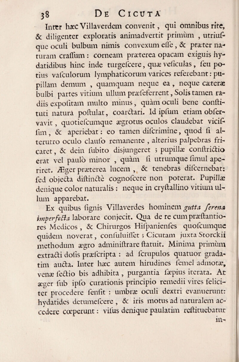 Inrcr haec Villaverdem convenit, qui omnibus rite, & diligenter exploratis animadvertit primum , utriuf- que oculi bulbum nimis convexum elfe, & praeter na¬ turam craflum : corneam praeterea opacam exiguis hy- datidibus hinc inde turgefcere, quae veliculas, feu po¬ tius vafculorum lymphaticorum varices referebant: pu¬ pillam demum , quamquam neque ea, neque caetera: bulbi partes vitium ullum praefeferrent, Solis tamen ra¬ diis expolitam multo minus, quam oculi bene confti- tuti natura poftulat, coarctari. Id ipfum etiam obfer- vavit, quotiefcumque aegrotus oculos claudebat vicif- lim , & aperiebat: eo tamen difcrimine, quod li al¬ terutro oculo claufo remanente , alterius palpebras fri¬ caret , & dein fubito disjungeret ; pupillae conftri&io erat vel paulo minor , quam li utrumque iimul ape¬ riret. fEgcr praeterea lucem , & tenebras difcernebat: fed objecta diftinfte cognofcere non poterat. Pupilla denique color naturalis: neque in cryftallino vitium ul¬ lum apparebat. Ex quibus lignis Villaverdes hominem gutta fsrena imperfiBa laborare conjecit. Qua de re cum pradtantio- res Medicos, & Chirurgos Hilpanienfes quofcumque quidem noverat, confuluifiet; Cicutam juxta Storckii methodum agro adminiftrare ftatuit. Minima primum extrarii dolis praefcripta : ad fcrupulos quatuor grada- tim aucta. Inter haec autem hirudines femel admotae, venae lectio bis adhibita, purgantia faepius iterata. At seger fub ipfo curationis principio remedii vires felici¬ ter procedere fenfit : umbrae oculi dextri evanuerunt: hydatides detumefcere , & iris motus ad naturalem ac¬ cedere coeperunt: vilus denique paulatim reftituebatur