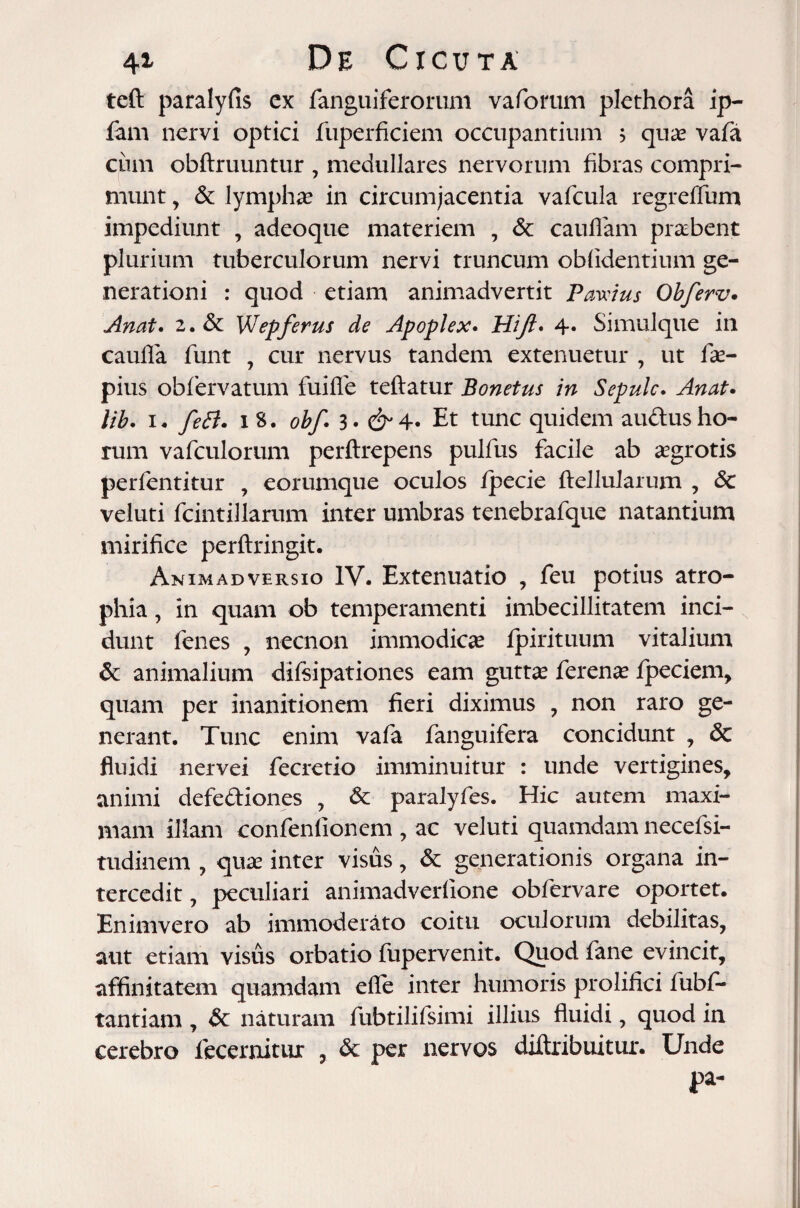 teft paralyfis cx fanguiferorum vaforum plethora ip- lam nervi optici fuperficiem occupantium ? quas vafa ciun obftruuntur , medullares nervorum fibras compri¬ munt , & lymphas in circumjacentia vafcula regredum impediunt , adeoque materiem , 6c caudam praebent plurium tuberculorum nervi truncum oblidentium ge¬ nerationi : quod etiam animadvertit Pawius Obferv. Anat. 2.& WJepferus de Apoplex. Hijl* 4» Simulque in caufla funt , cur nervus tandem extenuetur , ut de- pius obfervatum fuide teflatur Bonetus in Sepulc. Anat* lib. i* feti, i 8. obf. 3. Et tunc quidem audlus ho¬ rum vafculorum perftrepens pulfus facile ab asgrotis perfentitur , eorumque oculos fpecie ftellularum , <5c veluti fcintillarum inter umbras tenebrafque natantium mirifice perftringit. Animadversio IV. Extenuatio , feu potius atro¬ phia , in quam ob temperamenti imbecillitatem inci¬ dunt lenes , necnon immodicas fpirituum vitalium & animalium difsipationes eam guttas ferenas fpeciem, quam per inanitionem fieri diximus , non raro ge¬ nerant. Tunc enim vafa fanguifera concidunt , & fluidi nervei fecretio imminuitur : unde vertigines, animi defediones , & paralyfes. Hic autem maxi¬ mam illam confenlionem , ac veluti quamdam necefsi- tudinem , quas inter visus, & generationis organa in¬ tercedit , peculiari animadverfione obfervare oportet. En inivero ab immoderato coitu oculorum debilitas, aut etiam visus orbatio fupervenit. Quod fane evincit, affinitatem quamdam ede inter humoris prolifici fubf- tantiam , & naturam fubtilifsimi illius fluidi, quod in cerebro fecernitur , & per nervos diftribuitur. Unde pa-