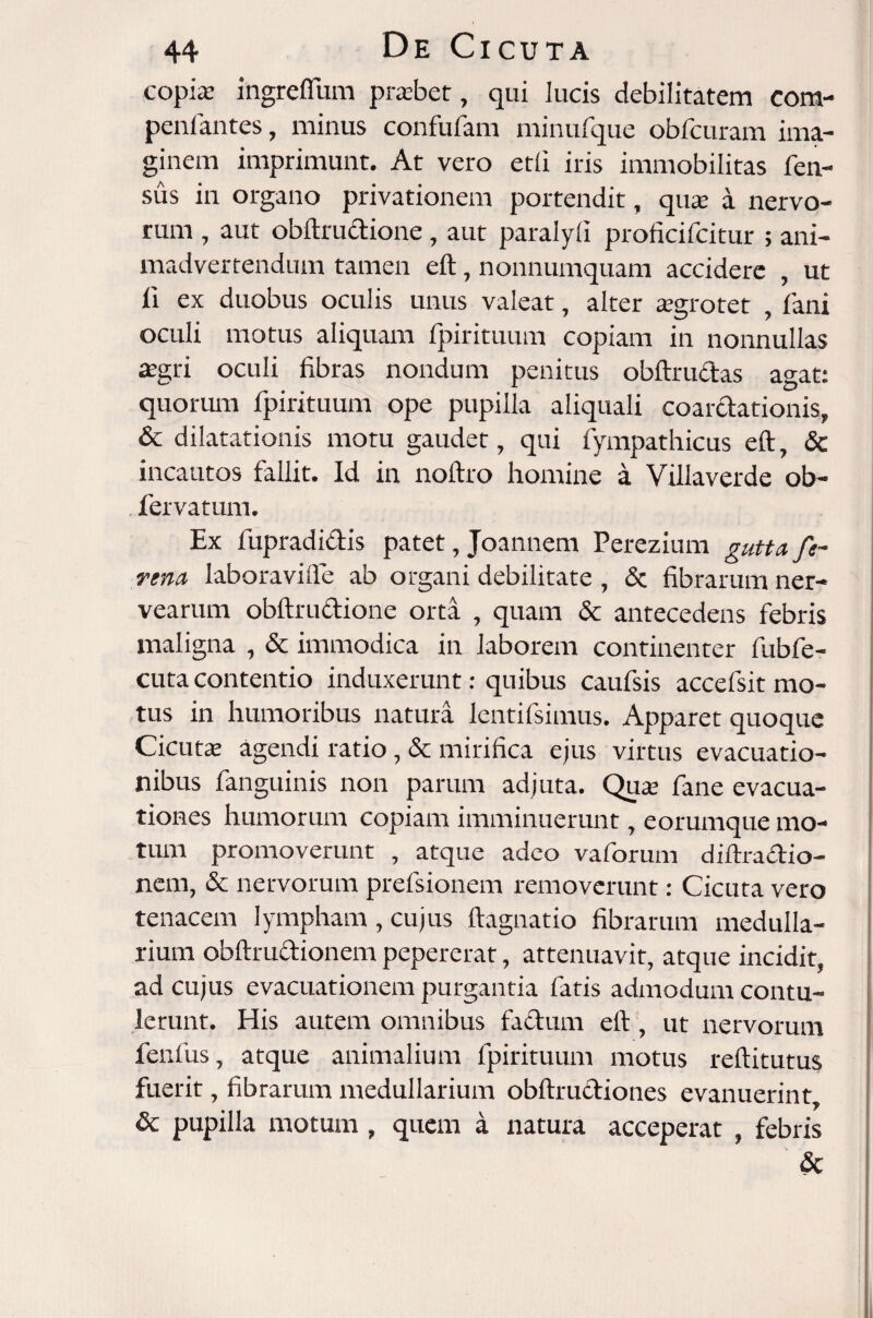 copia: ingrefliim prabet, qui lucis debilitatem com¬ poni antes , minus confufam minufque obfcuram ima¬ ginem imprimunt. At vero etli iris immobilitas Ten¬ sus in organo privationem portendit, qua: a nervo¬ rum , aut obftrudione, aut paralyli proficifcitur ; ani¬ madvertendum tamen eft, nonnumquam accidere , ut ii ex duobus oculis unus valeat, alter a:2;rotet fani oculi motus aliquam fpirituum copiam in nonnullas a:gri oculi fibras nondum penitus obftrudas agat: quorum fpirituum ope pupilla aliquali coarctationis, & dilatationis motu gaudet, qui fympathicus eft, & incautos fallit. Id in noftro homine a Villa ver de ob- fervatum. Ex fupradidis patet, Joannem Perezium gutta fi¬ rma laboravifle ab organi debilitate , & fibrarum ner- vearum obftrudione orta , quam & antecedens febris maligna , & immodica in laborem continenter fubfe- cuta contentio induxerunt: quibus caufsis accefsit mo¬ tus in humoribus natura lentifsimus. Apparet quoque Cicuta: agendi ratio, & mirifica ejus virtus evacuatio¬ nibus fanguinis non parum adjuta. Qua: fane evacua¬ tiones humorum copiam imminuerunt, eorumque mo¬ tum promoverunt , atque adeo vaforum diftradio- nem, & nervorum prefsionem removerunt: Cicuta vero tenacem lympham , cujus ftagnatio fibrarum medulla¬ rium obftrudionem pepererat, attenuavit, atque incidit, ad cujus evacuationem purgantia fatis admodum contu¬ lerunt. His autem omnibus fadum eft, ut nervorum fenfus, atque animalium fpirituum motus reftitutus fuerit, fibrarum medullarium obftrudiones evanuerint, & pupilla motum , quem a natura acceperat , febris &