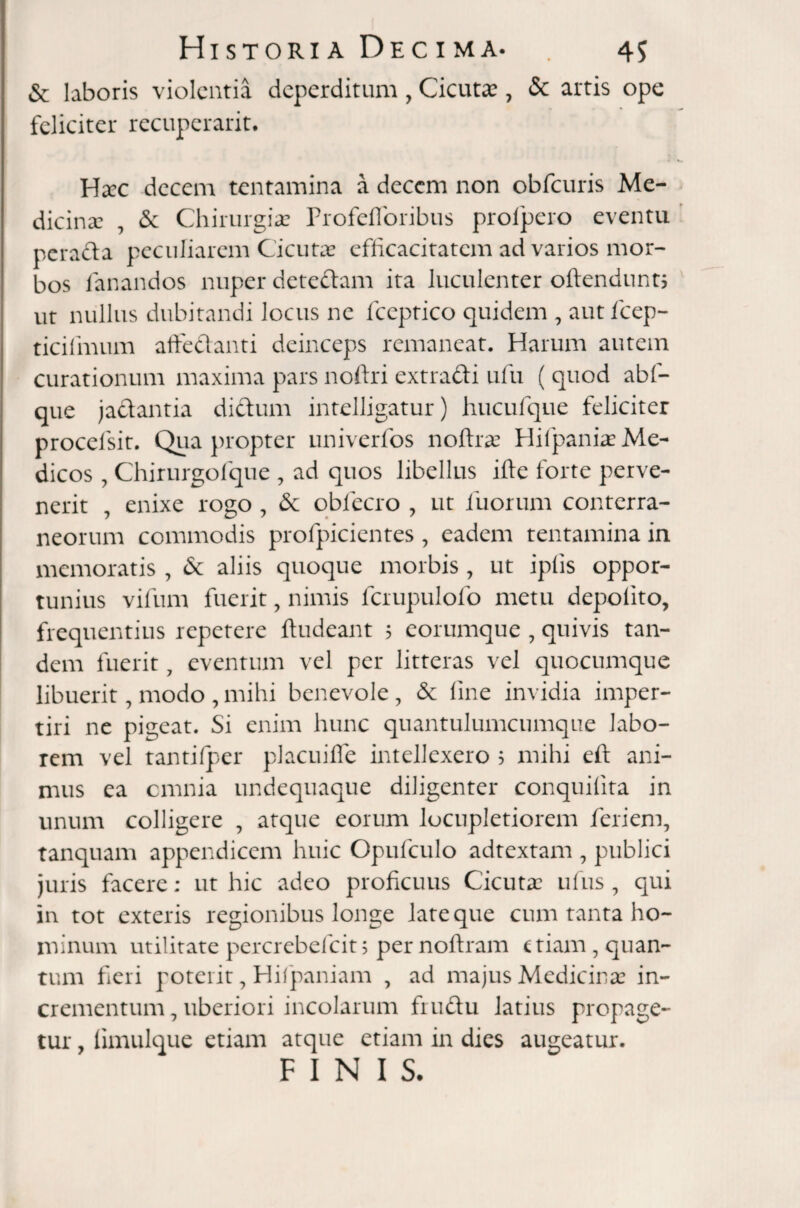 & laboris violentia deperditum , Cicutae, & artis ope feliciter recuperant. Hxc decem tentamina a decem non obfcuris Me¬ dicinae , & Chirurgiae Profefforibus profpero eventu perada peculiarem Cicutas efficacitatem ad varios mor¬ bos fanandos nuper detedam ita luculenter oftendunt, ut nullus dubitandi locus ne fceptico quidem , autfcep- ticifmum affedanti deinceps remaneat. Harum autem curationum maxima pars noftri extradi ufu ( quod abl- que jadantia didum intelligatur) hucufque feliciter procefsit. Quapropter univerfos noftrae HiipaniasMe¬ dicos , Chirurgofque , ad quos libellus ide forte perve¬ nerit , enixe rogo , & obiecro , ut fuorum conterra¬ neorum commodis profpicientes, eadem tentamina in memoratis , 6c aliis quoque morbis , ut ipfis oppor¬ tunius vifum fuerit, nimis fcrupulofo metu depolito, frequentius repetere ftudeant 5 corumque , quivis tan¬ dem fuerit 7 eventum vel per litteras vel quocumque libuerit, modo , mihi benevole, & line invidia imper¬ tiri ne pigeat. Si enim hunc quantulumcumque labo¬ rem vel tantifper placuifle intellexero 5 mihi eft ani¬ mus ea omnia undequaque diligenter conquilita in unum colligere , atque eorum locupletiorem feriem, tanquam appendicem huic Opufculo adtextam , publici juris facere: ut hic adeo proficuus Cicutas ufus , qui in tot exteris regionibus longe late que cum tanta ho¬ minum utilitate percrebefcit5 pernoftram etiam , quan¬ tum fieri poterit, Hifpaniam , ad majus Medicina: in¬ crementum, uberiori incolarum frudu latius propage¬ tur , limulque etiam atque etiam in dies augeatur. FINIS.