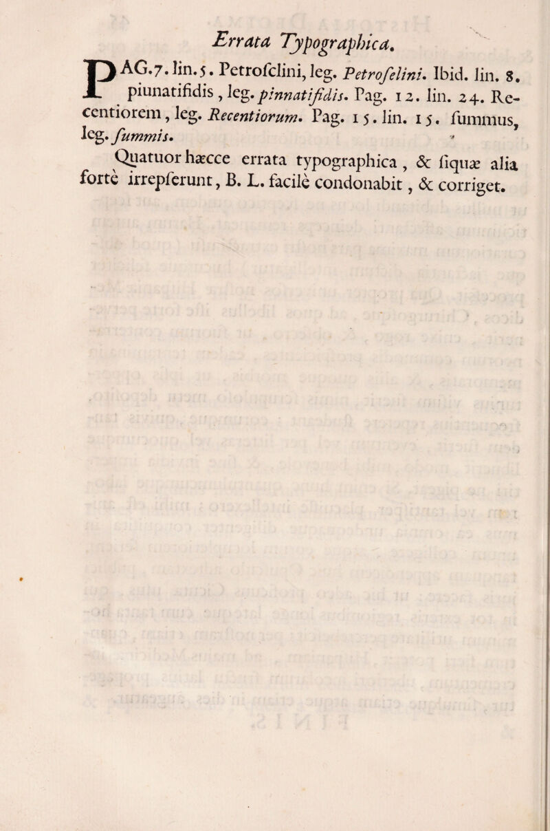 Errata Typographica. PAG.7.1in.5. Petrofclini, leg. Petrofelini. Ibid. Jin. 8. piunatifidis, leg. pinnati fidis. Pag. 12. lin. 24. Re- centiorem, leg. Recentiorum. Pag. 1 5. lin. 15. fumnius, leg. fummis. Qjjatuor h^cce errata typographica , & fiqu* alia forte irrepfeiunt, B. L, facile condonabit, & corriget#