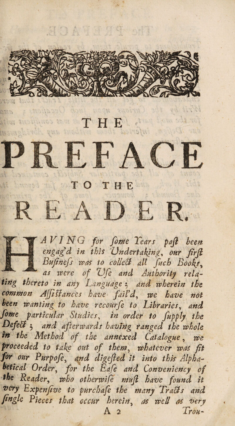 PREFACE V' . > -A * - ’ ' ' '■ • TO THE READER. JT W A VI N G for fome Years pajl been IS—^J| engag'd in this Undertaking, our fir ft H §| Bufinefs was to collect all fitch Book/, as were of ZJfie and Authority rela¬ ting thereto in any Language 5 and wherein the common AjjlUanccs have fail'd, we have not been wanting to have recourfe to Libraries, and fome particular Studies, in order to fupply the Defied 5 and afterwards havtng ranged the whole in the Method of the annexed Catalogue, we proceeded to take out of them, whatever was fit for our Purpofe, and digefted it into this Alpha¬ betical Order, for the Eafe and Convemency of the Reader, who otherwise muft have found it wry Expenfive to purchafe the many Tra&s and finglc Pieces that occur herein, as well as very A 2 Trou-