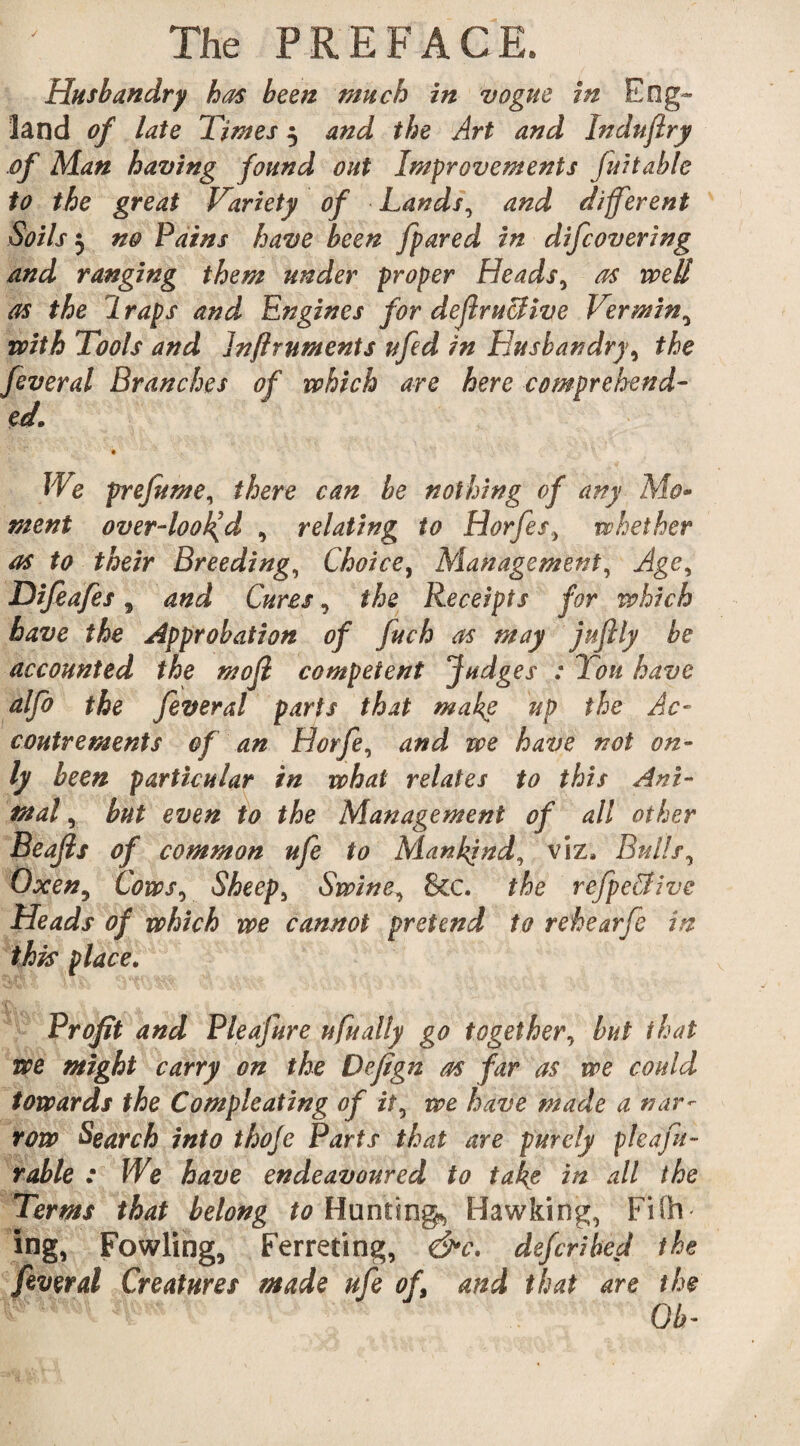 J Husbandry has been much in vogue in Eng¬ land of late Times 5 and the Art and Indnflry of Man having found out Improvements fuitable to the great Variety of Lands, and different Soils 5 no Pains have been [pared in difcovering and ranging them under proper Heads, as well as the 1 raps and Engines for deflruBive Vermin, ols and Jnftruments ufed in Husbandry, the Branches of which are here comprehend- We prefume, there can be nothing of any Mo- ment over-looked, , relating to Horfes, whether as to their Breeding, Choice, Management, Age, Difeafes , , the Receipts for which have the Approbation of fuch as may juflly be accounted the mofl competent Judges : 'Ion have alfo the fever a! parts that make up the Ac¬ coutrements of an Horfe, and we have not on¬ ly been particular in what relates to this Ani¬ mal , but even to the Management of all other Beafls of common ufe to Mankind, viz. Bulls, Oxen, Cows, Sheeps Swine, &C. the refpe&ive Heads of which we cannot pretend to rehearfe in this place. Profit and Pleafure ufually go together, but that we might carry on the Defign as far as we could towards the Compleating of it, we have made a nar¬ row Search into thoje Parts that are purely pleafu- rable : We have endeavoured to take in all the Terms that belong to Hunting*, Hawking, FiSh ing, Fowling, Ferreting, &c. defcrihed the feveral Creatures made ufe of and that are the OV with T feveral ed.