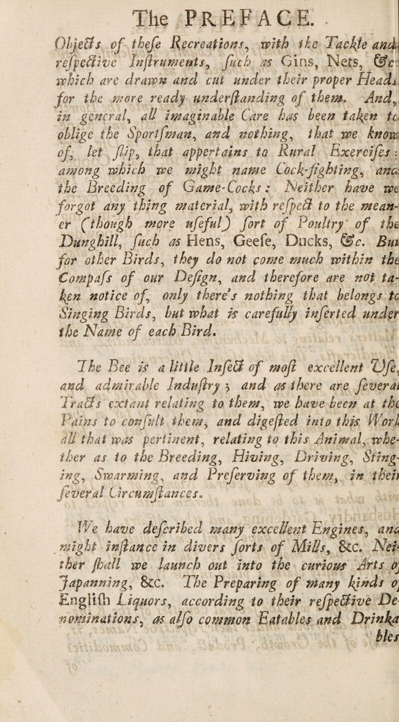 OhjeUs of thefe Recreations, with the Tackle and refpetlwe Jnflruments, fitch as Gins, Nets, &c which are drawn and cut under their proper Heads for the wore ready underfianding of them, And, in general, all imaginable Care ha$ been taken tc oblige the Sportfman, and nothing, that we know of let flip, that appertains to Rural Exercifes: among which we might name Cockfighting, ana the Breeding of Game-Cocks : Neither have wt forgot any thing material, with refpetl to the mean¬ er ft hough more ufeful) fort of Poultry' of the. Dunghill, finch as Hens, Geefe, Ducks, &c. Rm for other Birds, they do not fome much within the Compafs of our Defign, and therefore are not ta¬ ken notice of.\ only there's nothing that belongs tc Singing Birds, hut what is carefully infer ted under the Name of each Bird. The Bee is a Utile Infect of moft excellent ZJfe\ and admirable Induflry ) and as there are feverai Tra&s extant relating to them, we have been at the Pains to con fit It them, and digefled into this Work M that was pertinent, relating to this Animal, whe¬ ther as to the Breeding, Hiving, Driving, Sting¬ ing., Swarming, and Preferving of them, in theft feverai Grcnmjhwces* We have deferibed many excellent Engines, inflance in divers forts of Mills, &C. A7d* f A(?r (hall we launch out into the curious Arts. oJ japanning, &c. T&c Preparing of many finds o\ EnglHh Liquors, according to their refpeffive De nominations, as a/fio common Eatables and Drinka