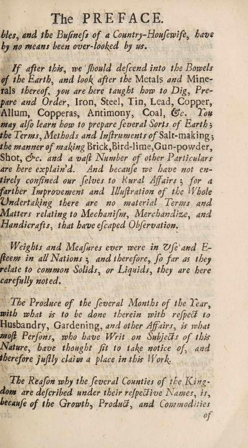 bleS) and the Bufinefs of a Country-Houfewife, have by no means been over-looked by us. If after this, we ffwuld defend into the Bowels of the Earthy and look, after the Metals and Mine¬ rals thereof’ you are here taught how to Dig, Pre¬ pare and Order, Iron, Steel, Tin, Lead, Copper, Allum, Copperas, Antimony, Coal, &c. Tou may alfo learn how to prepare feveral Sorts, of Earth h the Terms, Methods and Infruments of Salt- making ^ the manner of making Brick,Bird-lime,Gun-powder, Shot, &c. and a vafl Number of other Particulars are here explain d. And becaufe we have not en¬ tirely confined our felves to Rural Affairs $ for a farther Improvement and lUuJlration of the Whole Undertaking there are no material Terms and Matters relating to Mechanifm, Merchandize, and Handicrafts, that have efcaped Obfervation. \ Weights and Meafures ever were in Vfe'and E- fleem in aU Nations 5 and therefore, fo far as they relate to common Solids, or Liquids, they are here carefully noted. The Produce of the fever al Months of the Tear, with what is to be done therein with refpeU to Husbandry, Gardening, and other Affairs, is what mojl Perfons, who have Writ on Subjects of this Nature, have thought fit to tak$ notice of and therefore jufily claim a place in this Work The Reafon why the fever al Counties of the King¬ dom are defcribed under their refpe&ive Names, /’/, becaufe of the Growth5 Product, and Commodities :• - ’ ' Of