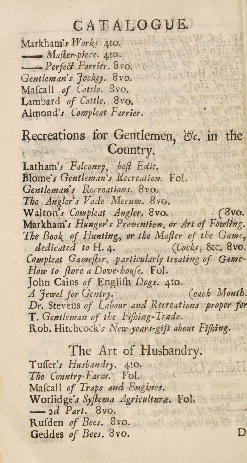 Markham9/ Work? 4to. mmmmmrn Majier-pkC€. 4tO» —Perfect Farrier. 8 vo. Gentleman s Jockey. 8vo. Mafcall 0/ Cattle. 8vo. Lambard 0/ Cattle. 8vo. Almond*/ Compleat Farrier. Recreations for Gentlemen, Jsfc. in the Country. Latham’/ Falconry, £e/2 Edit. Blome9/ Gentleman's Recreation. Fob Gentleman s Recreations. 8vo. TAe Angler s Vade Mecum. 8vo. Walton’/ Compleat Angler. 8vo. (3vo. Markham’/ Hungers Prevention, 0r <?/ Fowling. The Book, °f Huntings or the Majler of the Game3 dedicated to H. 4. (Cocks, &C. 8vo, Compleat Game/hr, particularly treating of Game- How to Jlore a Dove-houfe. Fob John Caius of Englifh Dtfg/. 410. ^ Jewel for Gentry. (each Month. Dr. Stevens <?/ Labour and Recreations proper for T. Gentleman of the Fifioing-Trade. Rob. Hitchcock5/ New-years-gift about Fifing. The Art of Husbandry. TufierV Husbandry. 410. The Country-Farm. Fol. Mafcall of Traps and Engines. Worlidge*/ Syfiema Agriculture. Fob — 2d Part. 8vo. Rufden of Bees. 8vo. Geddes of Bees. 8vo. D