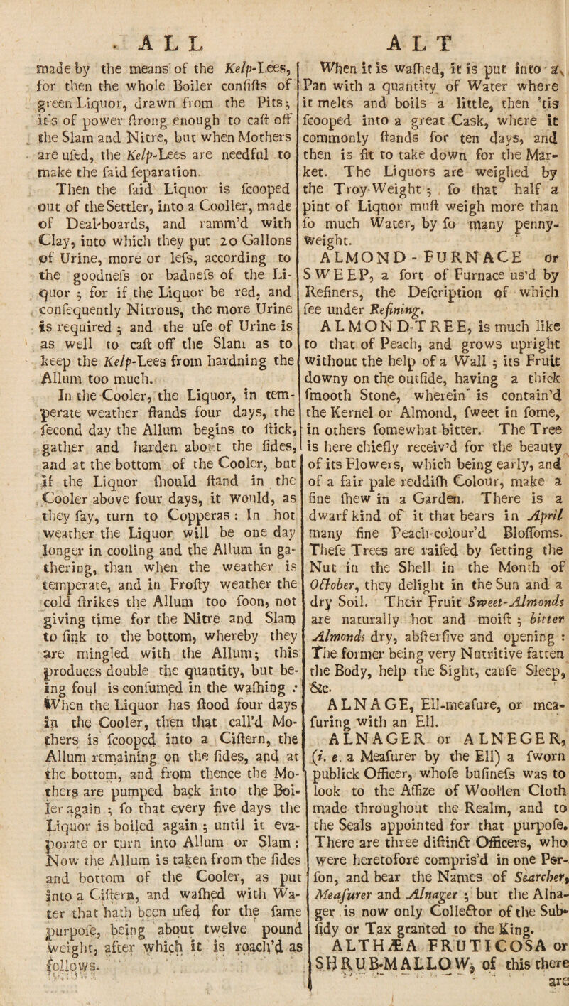 • ALL made by the means of the Kelp-Lees, for then the whole Boiler confifts of green Liquor, drawn from the Pits; it’s of power ftrong enough to call off She Slam and Nitre, but when Mothers areuled, the Kelp-lxts are needful to make the fa id reparation. Then the faid Liquor is fcooped out of the Settler, into a Cooller, made of Deal-boards, and ramm’d with Clay, into which they put 20 Gallons of Urine, more or lefs, according to the goodnefs or badnefs of the Li¬ quor ; for if the Liquor be red, and confcquentiy Nitrous, the more Urine ts required ; and the life of Urine is as well to caft off the Slam as to keep the Kelp-Lees from hardning the Allum too much. In the Cooler, the Liquor, in tem¬ perate weather ftands four days, the fecond day the Allum begins to flick, gather and harden aboit the lides, and at the bottom of the Cooler, but if the Liquor fhould Hand in the Cooler above four days, it would, as they fay, turn to Copperas : In hot weather the Liquor will be one day longer in cooling and the Allum in ga¬ thering, than when the weather is temperate, and in Frofty weather the cold (hikes the Allum too foon, not giving time for the Nitre and Slanj to fink to the bottom, whereby they are mingled with the Allum; this produces double the quantity, but be¬ ing foul is confumed in the waffling .• iVhen the Liquor has flood four days in the Cooler, then that call’d Mo¬ thers is fcooped into a Ciftern, the Allum remaining on the fides, and at the bottom, and from thence the Mo¬ thers are pumped back into the Boi¬ ler again ; fo that every five days the Liquor is boiled again ; until it eva¬ porate or turn into Allum or Slam : Now the Allum is taken from the Tides and bottom of the Cooler, as put into a Ciftern, and wafhed with Wa¬ ter that hath been ufed for the fame purpofe, being about twelve pound weight, after which it is roach’d as fellows. '1'  r ALT When it is wafhed, it is put into afv Pan with a quantity of Water where it melts and boils a little, then ’tis fcooped into a great Cask, where it commonly ftands for ten days, and then is fit to take down for the Mar¬ ket. The Liquors are weighed by the Troy-Weight ; fo that half a pint of Liquor muff weigh more than fo much Water, by fo many penny¬ weight. ALMOND - FURNACE or SWEEP, a fort of Furnace us'd by Refiners, the Defcription of which fee under Refining. ALMON D-T REE, is much like to that of Peach, and grows upright without the help of a Wall ; its Fruit downy on the outfide, having a thick fmooth Stone, wherein” is contain’d the Kernel or Almond, fweet in fome, in others fomewbat bitter. The Tree is here chiefly receiv’d for the beauty of its Flowers, which being early, and of a fair pale reddifh Colour, make a fine (hew in a Garden. There is a dwarf kind of it that bears in April many fine Peach-colour’d Bloffoms. Thefe Trees are railed by fetting the Nut in the Shell in the Month of Ottober, they delight in the Sun and a dry Soil. Their Fruit Sweet-Almonds are naturally hot and moift ; bitter Almonds dry, abfterfive and opening : The former being very Nutritive fatten the Body, help the Sight, caufe Sleep, &c. A L N A G E, Ell-meafare, or mea- furing with an Ell. ALNAGER or ALNEGER, (i. e. a Meafurer by the Ell) a fworn publick Officer, whofe buflnefs was to look to the Affize of Woollen Cloth made throughout the Realm, and to the Seals appointed for that purpofe. There are three diftinft Officers, who were heretofore compris’d in one Per- fon, and bear the Names of Searchert Meafurer and Alnager ; but the Alna¬ ger , is now only Collettor of the Sub* fidy or Tax granted to the King. ALTHiEA FRUTICOSA or SHRUB-MALLOW* of this there are