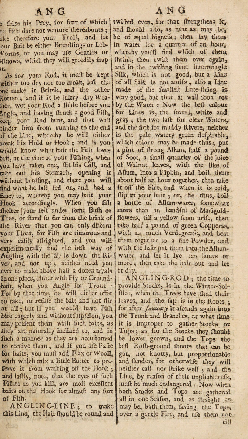 3 (Hze his Prey, for fear of which i he Fifh dare not venture thereabouts 5 : ake therefore your Troll, and let 1 our Bait be either Brandlings or Lob* ; Vorms, or you may ufe Gentles- or tfinows, which they will greedily fnap it. I As for your Rod, it muft be kept | neither too dry nor too mold, left the >ne make it Brittle, and the other gotten $ and if it be fultry dry Wea¬ ker,- wet your Rod a little before you fVngle, and having (truck a good Fifh, seep your Rod bent, and that will hinder him from running to the end }f the Line, whereby he will either break his Hold or Hook 5 and if you would know what baic the Filh loves bed, at the time of your Fifhing, when you have taken one, flit his Gill, and take out his Stomach, opening it without bruifing, and there you will, find what he lad fed on, and had a fancy to, whereby you may bait your Hook accordingly. When you fifh fhelcer [your felf under feme Bufh or Tree, or ftand fo far from the brink of the River that you can only difeern your Float, for Filh are timorous and very eafily affrighted, g.nd you wjll experimentally find the bed way of Angling with the fly is down the Ri¬ ver, and not up ; neither need you ever to make above half a dozen tryals in one place, either with Fly or Ground- bait, when you Angle for Trout : For by that time, he will either offer to take, or refufe the bait and not dir at all 5 but if you would have Filh bite eagerly and withoutfufpicion, you may prefent them with fuch baits, as they are naturally inclined to, and in fuch a manner as they are accudoraed to receive them ; and if you ufe Pafte for baits, you mud add Flax or Woo 11, with which mix a little Butter to pre- ferve it from walhing off the Hook ; and laftly, note, that the eyes of fuch Filhes as you kill, are mod excellent baits on the Hook for almofl any fort of Filh. ANGLING-LINE; to make this Lin% the Hair fliould be round and twifted even, for that firengthens it% and fhould alfo, as near as may be3 be of equal bignefs ; then lay them in water for a quarter of an hour, whereby you 11 find which of them fhrink, then twlft them over again, and in the twilling fome intermingle: Silk, which is not good, but a Line of all Silk is not amifs ; alfo 3 Line made of the fmalleft Lute-ftring is very good, but that it will foon rot by the Water ; Now the bed colour? for Lines is, the forrel, white ancj gray ; the two lad for clear Waters, and the firft for muddy Rivers, neither is the pale watery green delpifable,- which colour may be made thus 5 put a pint of drong AUum, half a pound of Soot, a fmall quantity of the juice of Walnut leaves, with the like of Allum, into a Pipkin, and boil them about half an hour together, then take if off the Fire, and when it is cold, flip in your hair 5 or, elfe thus,, boil a bottle of Allum-water, fome what more than an handful of Marigold- flowers, till a yellow feum arife, then take half a pound of green Copperas, with as much Verdegreafe, and beat them together to a fine Powder, and with the hair put them into the Allum- water and let it lye ten hours or more; then take the hair out and les it dry. ANGLIN G-R O D ; the time to provide Stocks, is in the Winter-Sol- dice, when the Trees have died their leaves, and the lap is in the Roots 5 for after January it afeends again into the Trunk and Branches, at what time it is improper to gather Stocks ok Tops; as for the Stocks they fhould be lower grown, and the Tops the bed Rulh-ground fhoots that can be got, not knotty, but proportionable and flender, for otherwife they will neither call nor ftrike well ; and the Line, by reafon of their unpiiablenefs, : muft be much endangered : Now when : both Stocks and Tops are gathered all in one Seafon, and as ftraight as- may be, bath them, faving the Tops, over a gentle Fire, and ufe them not till